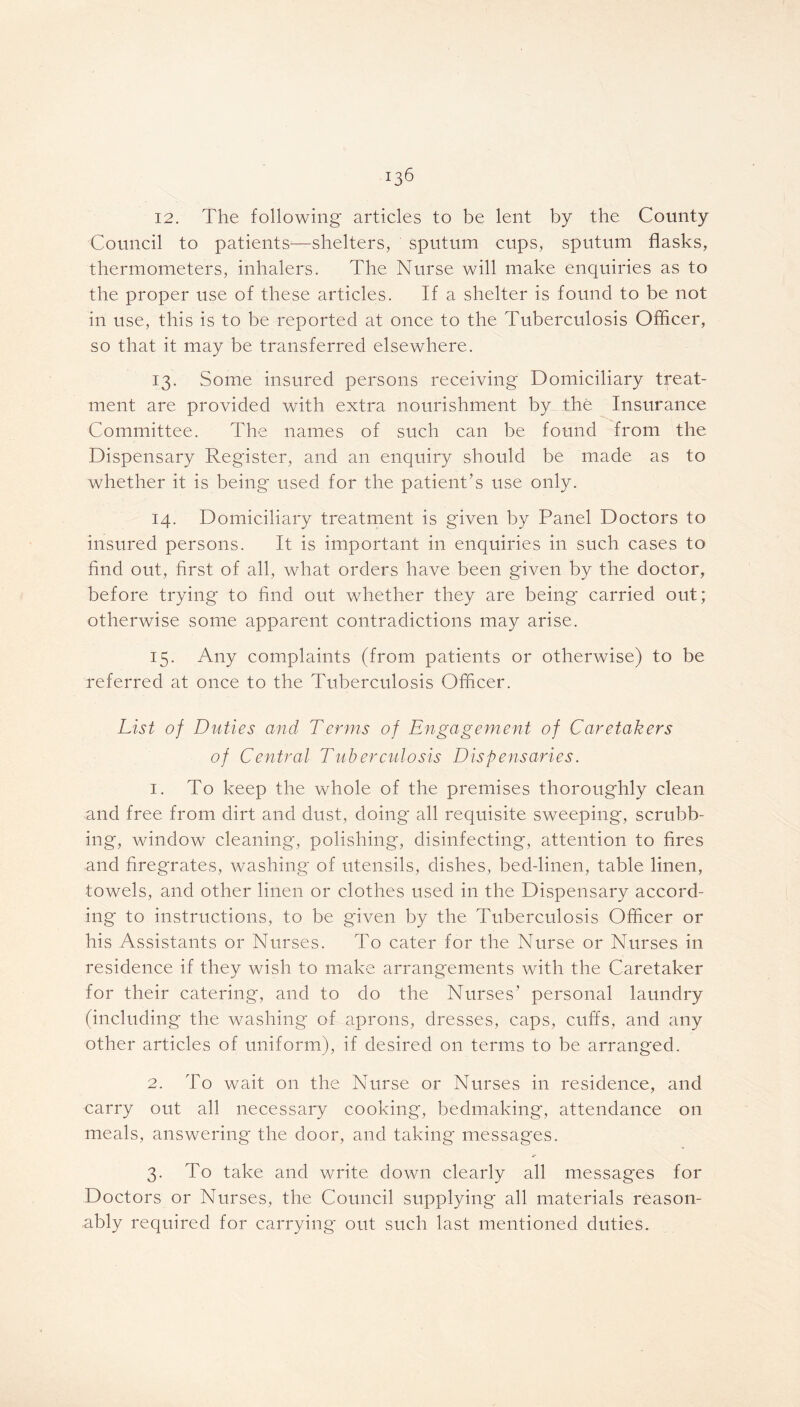 12. The following articles to be lent by the County Council to patients—shelters, sputum cups, sputum flasks, thermometers, inhalers. The Nurse will make enquiries as to the proper use of these articles. If a shelter is found to be not in use, this is to be reported at once to the Tuberculosis Officer, so that it may be transferred elsewhere. 13. Some insured persons receiving Domiciliary treat- ment are provided with extra nourishment by the Insurance Committee. The names of such can be found from the Dispensary Register, and an enquiry should be made as to whether it is being* used for the patient’s use only. 14. Domiciliary treatment is given by Panel Doctors to insured persons. It is important in enquiries in such cases to find out, first of all, what orders have been given by the doctor, before trying to find out whether they are being carried out; otherwise some apparent contradictions may arise. 15. Any complaints (from patients or otherwise) to be referred at once to the Tuberculosis Officer. List of Duties and Terms of Engagement of Caretakers of Central Tuberculosis Dispensaries. 1. To keep the whole of the premises thoroughly clean and free from dirt and dust, doing all requisite sweeping*, scrubb- ing, window cleaning, polishing, disinfecting, attention to fires and firegrates, washing of utensils, dishes, bed-linen, table linen, towels, and other linen or clothes used in the Dispensary accord- ing to instructions, to be given by the Tuberculosis Officer or his Assistants or Nurses. To cater for the Nurse or Nurses in residence if they wish to make arrangements with the Caretaker for their catering, and to do the Nurses’ personal laundry (including the washing of aprons, dresses, caps, cuffs, and any other articles of uniform), if desired on terms to be arranged. 2. To wait on the Nurse or Nurses in residence, and carry out all necessary cooking*, bedmaking, attendance on meals, answering* the door, and taking* messages. 3. To take and write down clearly all messages for Doctors or Nurses, the Council supplying all materials reason- ably required for carrying out such last mentioned duties.