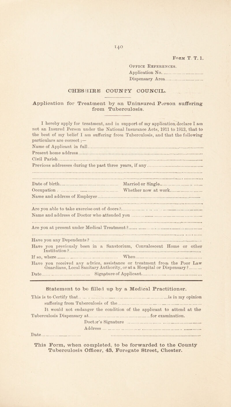 Form T, T. 1. Office References. Application No Dispensary Area CHESHIRE COUNTY COUNCIL. Application for Treatment by an Uninsured Person suffering from Tuberculosis. I hereby apply for treatment, and in support of my application, declare I am not an Insured Person under the National Insurance Acts, 1911 to 1913, that to the best of my belief I am suffering- from Tuberculosis, and that the following particulars are correct;— Name of Applicant in full Present home address Civil Parish , Previous addresses during the past three years, if any Date of birth Married or Single Occupation . Whether now at work Name and address of Employer... Are you able to take exercise out of doors P Name and address of Doctor who attended you Are you at present under Medical Treatment ? Have you any Dependents ? Have you previously been in a Sanatorium, Convalescent Home or other Institution P • If so, where, When Have you received any advice, assistance or treatment from the Poor Law Guardians, Local Sanitary Authority, or at a Hospital or Dispensary P Date Signature of Applicant Statement to be filled up by a Medical Practitioner. This is to Certify that is in my opinion suffering from Tuberculosis of the It would not endanger the condition of the applicant to attend at the Tuberculosis Dispensary at for examination. Doctor’s Signature Address Date This Form, when completed, to be forwarded to the County Tuberculosis Officer, 43, Eoregate Street, Chester.