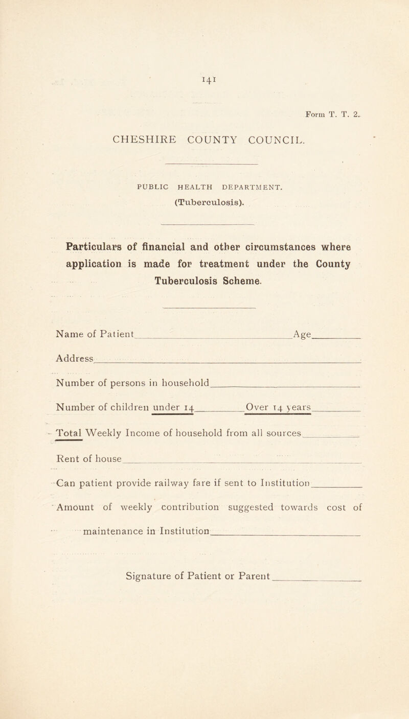 CHESHIRE COUNTY COUNCIL. PUBLIC HEALTH DEPARTMENT. (Tuberculosis). Particulars of financial and other circumstances where application is made for treatment under the County Tuberculosis Scheme. Name of Patient Age Address Number of persons in household Number of children under 14 Over 14 years - Total Weekly Income of household from all sources Rent of house Can patient provide railway fare if sent to Institution Amount of weekly contribution suggested towards cost of maintenance in Institution Signature of Patient or Parent