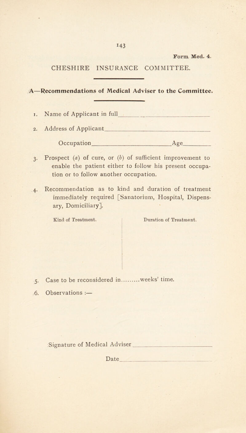 Form Med. 4. CHESHIRE INSURANCE COMMITTEE. A—Recommendations of Medical Adviser to the Committee. 1. Name of Applicant in full 2. Address of Applicant Occupation Age. 3. Prospect (a) of cure, or (b) of sufficient improvement to enable the patient either to follow his present occupa- tion or to follow another occupation. 4. Recommendation as to kind and duration of treatment immediately required [Sanatorium, Hospital, Dispens- ary, Domiciliary]. Kind of Treatment. Duration of Treatment. 5. Case to be reconsidered in weeks’ time. 6. Observations :— Signature of Medical Adviser