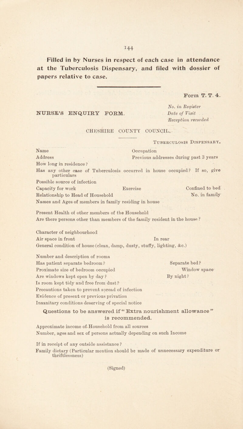 Filled in by Nurses in respect of each case in attendance at the Tuberculosis Dispensary, and filed with dossier of papers relative to case. Form T. T. 4. No. in Register NURSE’S ENQUIRY FORM. Date of Visit Reception recorded CHESHIRE COUNTY COUNCIL. Tuberculosis Dispensary. Name Occupation Address Previous addresses during past 3 years How long in residence ? Has any other case of Tuberculosis occurred in house occupied? If so, give particulars Possible source of infection Capacity for work Exercise Confined to bed Relationship to Head of Household No. in family Names and Ages of members in family residing in house Present Health of other members of the Household Are there persons other than members of the family resident in the house ? Character of neighbourhood Air space in front In rear General condition of house (clean, damp, dusty, stuffy, lighting, &c.) Number and description of rooms Has patient separate bedroom? Separate bed? Proximate size of bedroom occupied Window space Are windows kept open by day ? By night ? Is room kept tidy and free from dust ? Precautions taken to prevent spread of infection Evidence of present or previous privation Insanitary conditions deserving of special notice Questions to be answered if “ Extra nourishment allowance ” is recommended. Approximate income of- Household from all sources Number, ages and sex of persons actually depending on such Income If in receipt of any outside assistance ? Family dietary (Particular mention should be made of unnecessary expenditure or thriftlessness) (Signed)