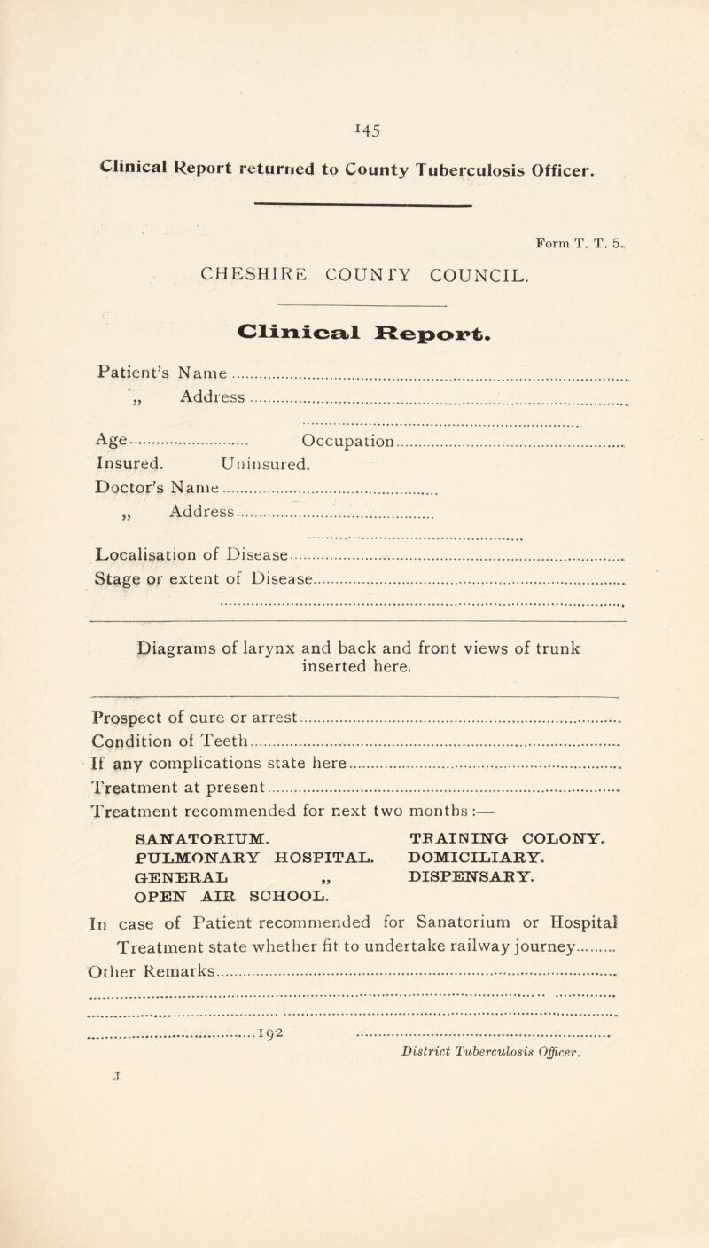 Clinical Report returned to County Tuberculosis Officer. Form T. T. 5. CHESHIRE COUNTY COUNCIL. Clinical Report. Patient’s Name Add ress Age Occupation Insured. Uninsured. Doctor’s Name „ Address Localisation of Disease Stage or extent of Disease Diagrams of larynx and back and front views of trunk inserted here. Prospect of cure or arrest Condition of Teeth. If any complications state here. Treatment at present Treatment recommended for next two months :— SANATORIUM. TRAINING COLONY. PULMONARY HOSPITAL. DOMICILIARY. GENERAL „ DISPENSARY. OPEN AIR SCHOOL. In case of Patient recommended for Sanatorium or Hospital Treatment state whether fit to undertake railway journey. Other Remarks 192 District Tuberculosis Officer.