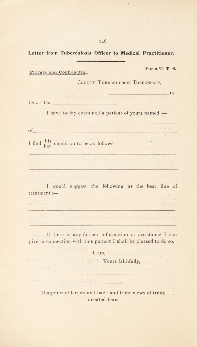 Letter from Tuberculosis Officer to Medical Practitioner. Private and Confidential. Form T. T. 6. County Tuberculosis Dispensary, T9 Dear Dr. I have to-day examined a patient of yours named :— of 111 ^ I find ,  condition to be as follows her I would suggest the following as the best line of treatment:— If there is any further information or assistance I can give in connection with this patient I shall be pleased to do so. I am, Yours faithfully, Diagrams of larynx and back and front views of trunk inserted here.