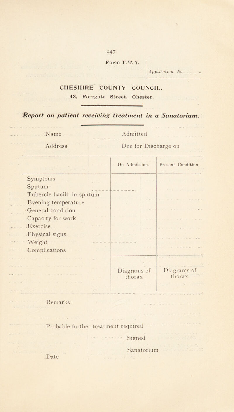 *47 Form T. T. 7. Application No CHESHIRE COUNTY COUNCIL. 43, Foregate Street, Chester. Report on patient receiving treatment in a Sanatorium. Name Admitted Address Due for Discharge on On Admission. Present Condition. Symptoms Sputum Tubercle bacilli in sputum Evening temperature General condition Capacity for work Exercise Physical signs Weight Complications Diagrams of thorax Diagrams of thorax Remarks : Probable further treatment required Signed Sanatorium