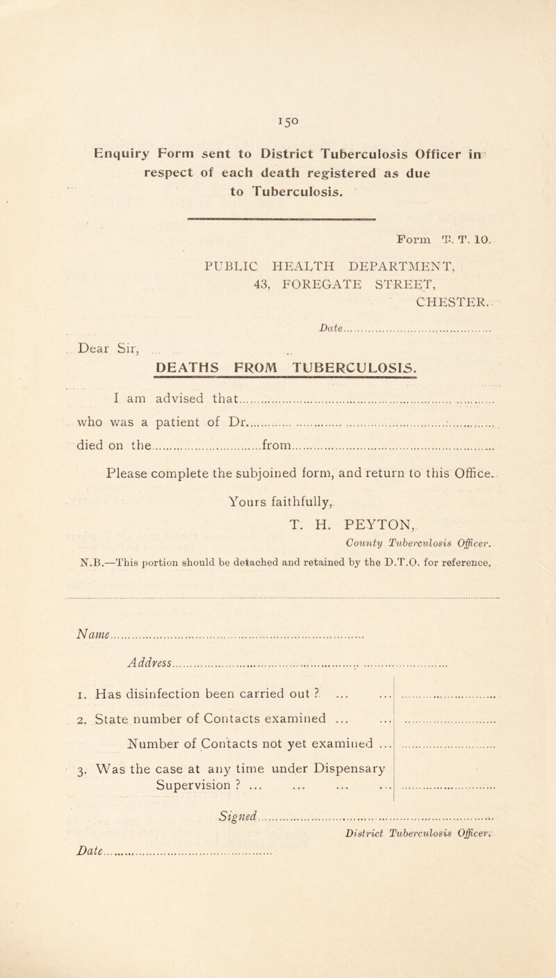 respect of each death registered as due to Tuberculosis. Form Th T. 10. PUBLIC HEALTH DEPARTMENT, 43, FOREGATE STREET, CHESTER. Date Dear Sir, DEATHS FROM TUBERCULOSIS. I am advised that who was a patient of Dr : died on the from Please complete the subjoined form, and return to this Office. Yours faithfully, T. H. PEYTON, County Tuberculosis Officer. N.B.—This portion should be detached and retained by the D.T.O. for reference. Name A ddress 1. Has disinfection been carried out ? 2. State number of Contacts examined ... Number of Contacts not yet examined ... 3. Was the case at any time under Dispensary Supervision ? ... Signed District Tuberculosis Officer.