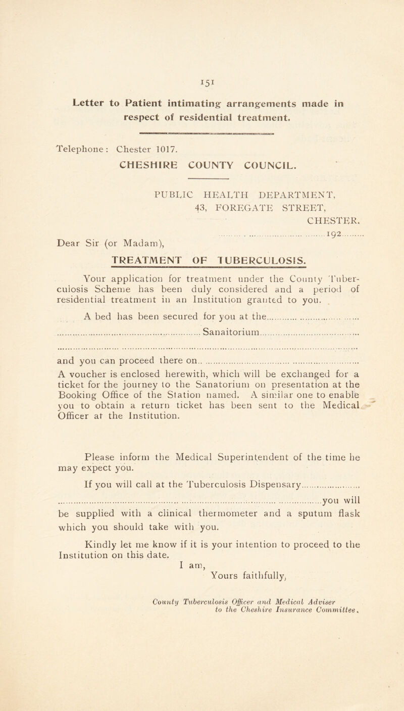 Letter to Patient intimating arrangements made in respect of residential treatment. Telephone: Chester 1017. CHESHIRE COUNTY COUNCIL. PUBLIC HEALTH DEPARTMENT, 43, FOREGATE STREET, CHESTER. 192 Dear Sir (or Madam), TREATMENT OF TUBERCULOSIS. Your application for treatment under the County 'Tuber- culosis Scheme has been duly considered and a period of residential treatment in an Institution granted to you. A bed has been secured for you at the Sanaitorium and you can proceed there on A voucher is enclosed herewith, which will be exchanged for a ticket for the journey to the Sanatorium on presentation at the Booking Office of the Station named. A similar one to enable you to obtain a return ticket has been sent to the Medical Officer at the Institution. Please inform the Medical Superintendent of the time he may expect you. If you will call at the Tuberculosis Dispensary you will be supplied with a clinical thermometer and a sputum flask which you should take with you. Kindly let me know if it is your intention to proceed to the Institution on this date. I am, Yours faithfully, County Tuberculosis Officer and Medical Adviser