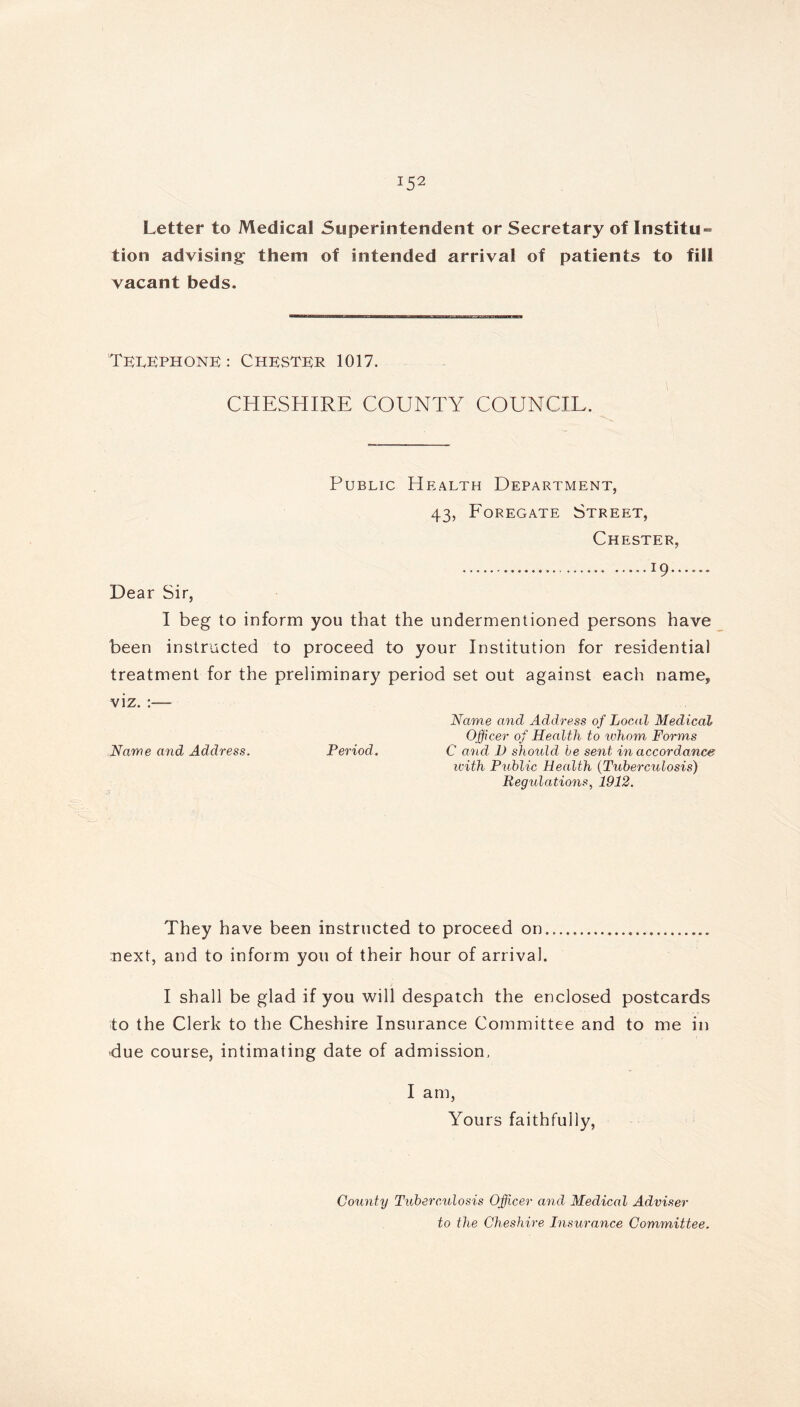 U2 Letter to Medical Superintendent or Secretary of Institu- tion advising- them of intended arrival of patients to fill vacant beds. Telephone : Chester 1017. CHESHIRE COUNTY COUNCIL. Public Health Department, 43, Foregate Street, Chester, J9 Dear Sir, I beg to inform you that the undermentioned persons have been instructed to proceed to your Institution for residential treatment for the preliminary period set out against each name, viz. Name and Address of Local Medical Officer of Health to whom Forms Name and Address. Period. C and 1) should be sent in accordance with Public Health (Tuberculosis) Regulations, 1912. They have been instructed to proceed on next, and to inform you of their hour of arrival. I shall be glad if you will despatch the enclosed postcards to the Clerk to the Cheshire Insurance Committee and to me in due course, intimating date of admission, I am, Yours faithfully, County Tuberculosis Officer and Medical Adviser