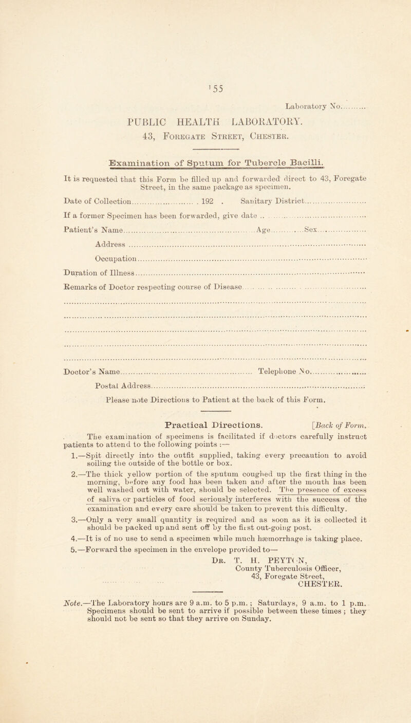 '55 Laboratory No PUBLIC HEALTH LABORATORY. 43, Foregate Street, Chester. Examination of Sputum for Tubercle Bacilli. It is requested that this Form be filled up and forwarded direct to 43, Foregate Street, in the same package as specimen. Date of Collection 192 . Sanitary District If a former Specimen lias been forwarded, give date Patient’s Name Age., ....Sex Address Occupation Duration of Illness Remarks of Doctor respecting course of Disease Doctor’s Name Telephone No Postal Address Please note Directions to Patient at the back of this Form. Practical Directions. [Back of Form. The examination of specimens is facilitated if doctors carefully instruct patients to attend to the following points :— 1. —Spit directly into the outfit supplied, taking every precaution to avoid soiling the outside of the bottle or box. 2. —The thick yellow portion of the sputum coughed up the first thing in the morning, before any food has been taken and after the mouth has been well washed out with water, should be selected. The presence of excess of saliva or particles of food seriously interferes with the success of the examination and every care should be taken to prevent this difficulty. 3. —Only a very small quantity is required and as soon as it is collected it should be packed up and sent off by the first out-going post. 4. —It is of no use to send a specimen while much haemorrhage is taking place. 5. —Forward the specimen in the envelope provided to— Dr. T. H. PEYTON, County Tuberculosis Officer, 43, Foregate Street, CHESTER. Note.—The Laboratory hours are 9 a.m. to 5 p.m. ; Saturdays, 9 a.m. to 1 p.m. Specimens should be sent to arrive if possible between these times ; they should not be sent so that they arrive on Sunday.