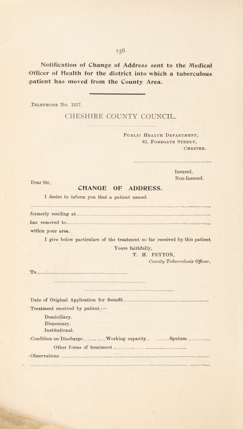 *56 Notification of Change of Address sent to the Medical Officer of Health for the district into which a tuberculous patient has moved from the County Area. Telephone No. 1017. CHESHIRE COUNTY COUNCIL. Public Health Department, 43, Foregate Street, Chester. Dear Sir, CHANGE OF ADDRESS. I desire to inform you that a patient named Insured. Non-Insured. formerly residing at has removed to within your area. I give below particulars of the treatment so far received by this patient Yours faithfully, T. H. PEYTON, County Tuberculosis Officer. To Date of Original Application for Benefit Treatment received by patient:— Domiciliary. Dispensary. Institutional. Condition on Discharge Working capacity Sputum Other forms of treatment Observations