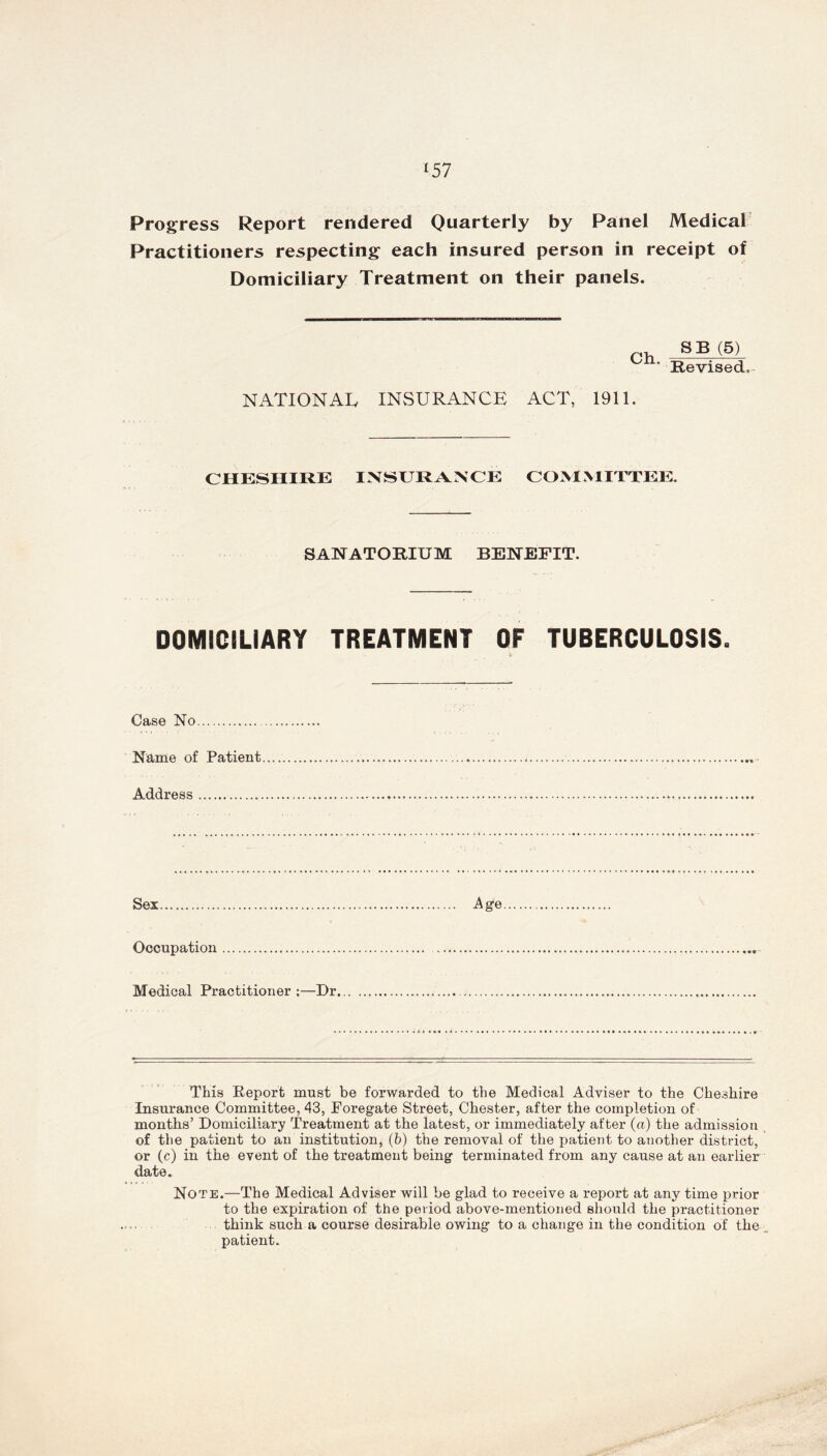 l57 Progress Report rendered Quarterly by Panel Medical Practitioners respecting each insured person in receipt of Domiciliary Treatment on their panels. Ch. SB (5) Revised, NATIONAL INSURANCE ACT, 1911. CHESHIRE INSURANCE COMMITTEE. SANATORIUM BENEFIT. DOMICILIARY TREATMENT OF TUBERCULOSIS. Case No Name of Patient Address Sex Age Occupation Medical Practitioner ;—Dr This Report must be forwarded to the Medical Adviser to the Cheshire Insurance Committee, 43, Foregate Street, Chester, after the completion of months’ Domiciliary Treatment at the latest, or immediately after (a) the admission of the patient to an institution, (6) the removal of the patient to another district, or (c) in the event of the treatment being terminated from any cause at an earlier date. Note.—The Medical Adviser will be glad to receive a report at any time prior to the expiration of the period above-mentioned should the practitioner think such a course desirable owing to a change in the condition of the patient.