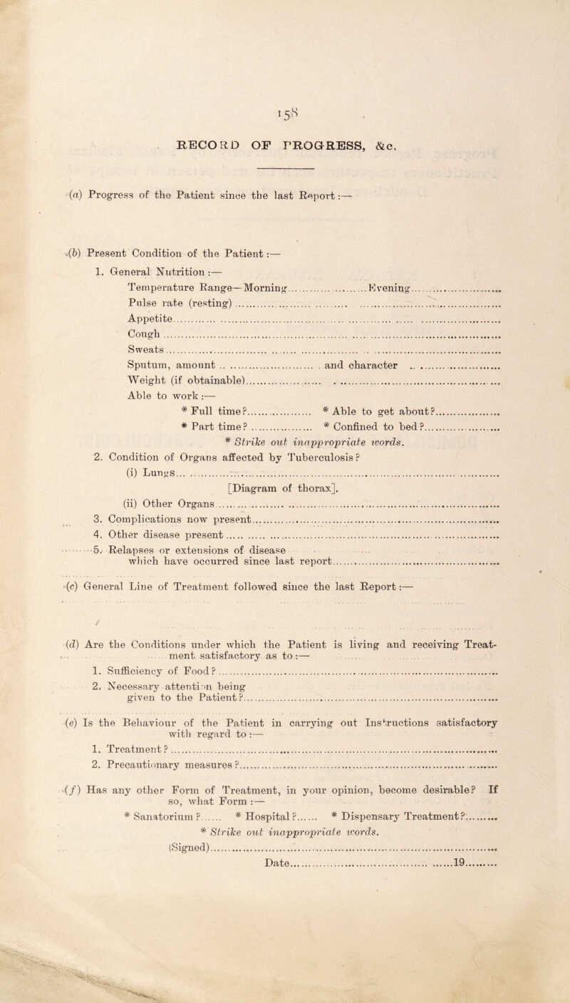 RECORD OF PROGRESS, &c. (a) Progress of the Patient since the last Report:— ,(b) Present Condition of the Patient:— 1. General Nutrition :— Temperature Range—Morning Evening -°V Pulse rate (resting) _ Appetite Cough Sweats Sputum, amount and character Weight (if obtainable) Able to work :— * Pull time? # Able to get about? * Part time? '* Confined to bed?... * Strike out inappropriate words. 2. Condition of Organs affected by Tuberculosis? (i) Lun<_»s [Diagram of thorax]. (ii) Other Organs 3. Complications now present 4. Other disease present •5.' Relapses or extensions of disease which have occurred since last report -(c) General Line of Treatment followed since the last Report:— (d) Are the Conditions under which the Patient is living and receiving Treat- ment satisfactory as to:— 1. Sufficiency of Food? 2. - Necessary attention being given to the Patient? (e) Is the Behaviour of the Patient in carrying out Instructions satisfactory with regard to :— 1. Treatment? 2. Precautionary measures? (/) Has any other Form of Treatment, in your opinion, become desirable? If so, what Form :— * Sanatorium ? * Hospital? * Dispensary Treatment?. * Strike out inappropriate words. (Signed) Date 19