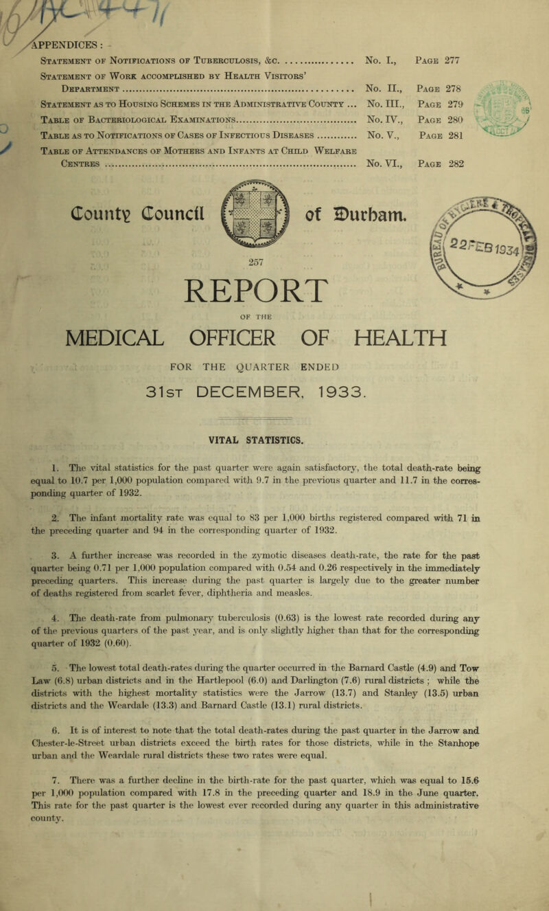 Statement of Work accomplished by Health Visitors’ Department No. II., Page 278 Statement as to Housing Schemes in the Administrative County ... No. III., Page 279 Table of Bacteriological Examinations No. IV., Page 280 Table as to Notifications of Cases of Infectious Diseases No. V., Page 281 Table of Attendances of Mothers and Infants at Child Welfare Centres No. VI., Page 282 County Council of 2)ucbam. REPORT of the MEDICAL OFFICER OF HEALTH FOR THE QUARTER ENDED 31st DECEMBER, 1933. VITAL STATISTICS. 1. The vital statistics for the past quarter were again satisfactory, the total death-rate being equal to 10.7 per 1,000 population compared with 9.7 in the previous quarter and 11.7 in the corres- ponding quarter of 1932. 2. The infant mortality rate was equal to 83 per 1,000 births registered compared with 71 in the preceding quarter and 94 in the corresponding quarter of 1932. 3. A further increase was recorded in the zymotic diseases death-rate, the rate for the past quarter being 0.71 per 1,000 population compared with 0.54 and 0.26 respectively in the immediately preceding quarters. This increase during the past quarter is largely due to the greater number of deaths registered from scarlet fever, diphtheria and measles. 4. Tlie death-rate from pulmonary tuberculosis (0.63) is the lowest rate recorded during any of the previous quarters of the past year, and is only slightly higher than that for the corresponding quarter of 1932 (0.60). 5. The lowest total death-rates during the quarter occurred in the Barnard Castle (4.9) and Tow Law (6.8) urban districts and in the Hartlepool (6.0) and Darlington (7.6) rural districts ; while the districts with the highest mortality statistics were the Jarrow (13.7) and Stanley (13.5) urban districts and the Weardale (13.3) and Barnard Castle (13.1) rural districts. 6. It is of interest to note that the total death-rates during the past quarter in the Jarrow and Chester-le-Street urban districts exceed the birth rates for those districts, while in the Stanhope urban and the Weardale rural districts these two rates were equal. 7. There was a further dechne in the birth-rate for the past quarter, which was equal to 15.6 per 1,000 population compared with 17.8 in the preceding quarter and 18.9 in the June quarter. This rate for the past quarter is the lowest ever recorded during any quarter in this administrative county.