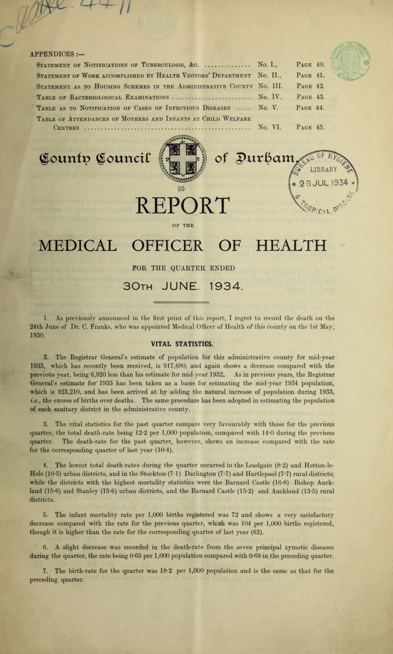 APPENDICES:— Statement of Notifications of Tuberculosis, &c No. I., Page 40. Statement of Work accomplished by Health Visitors’ Department No. II., Page 41. Statement as to Housing Schemes in the Administrative County No. III. Page 42. Table of Bacteriological Examinations No. IV. Page 43. Table as to Notification of Cases of Infectious Diseases No. V. Page 44. Table of Attendances of Mothers and Infants at Child Welfare Centres No. VI. Page 45. @ountp (SotmciC of REPORT of the MEDICAL OFFICER OF HEALTH FOR THE QUARTER ENDED 30th JUNE. 1934. 1. As previously announced in the first print of this report, I regret to record the death on the 24th June of Dr. C. Franks, who was appointed Medical Officer of Health of this county on the 1st May, 1930. VITAL STATISTICS. 2. The Registrar General’s estimate of population for this administrative county for mid-year 1933, which has recently been received, is 917,680, and again shows a decrease compared with the previous year, being 6,920 less than his estimate for mid-year 1932. As in previous years, the Registrar General’s estimate for'1933 has been taken as a basis for estimating the mid-year 1934 population, which is 923,210, and has been arrived at by adding the natural increase of population during 1933, i.e.y the excess of births over deaths. The same procedure has been adopted in estimating the population of each sanitary district in the administrative county. 3. The vital statistics for the past quarter compare very favourably with those for the previous quarter, the total death-rate being 12*2 per 1,000 population, compared with 14-0 during the previous quarter. The death-rate for the past quarter, however, shows an increase compared with the rate for the corresponding quarter of last year (10-4). 4. The lowest total death-rates during the quarter occurred in the Leadgate (8-2) and Hetton-le- Hole (10-5) urban districts, and in the Stockton (7-1) Darlington (7-7) and Hartlepool (7-7) rural districts; while the districts with the highest mortality statistics were the Barnard Castle (16-8) Bishop Auck- land (15-6) and Stanley (15-6) urban districts, and the Barnard Castle (15-2) and Auckland (13-5) rural districts. 5. The infant mortality rate per 1,000 births registered was 72 and shows a very satisfactory decrease compared with the rate for the previous quarter, which was 104 per 1,000 births registered, though it is higher than the rate for the corresponding quarter of last year (62). 6. A slight decrease was recorded in the death-rate from the seven principal zymotic diseases during the quarter, the rate being 0-65 per 1,000 population compared with 0-69 in the preceding quarter. 7. The birth-rate for the quarter was 18-2 per 1,000 population and is the same as that for the preceding quarter.