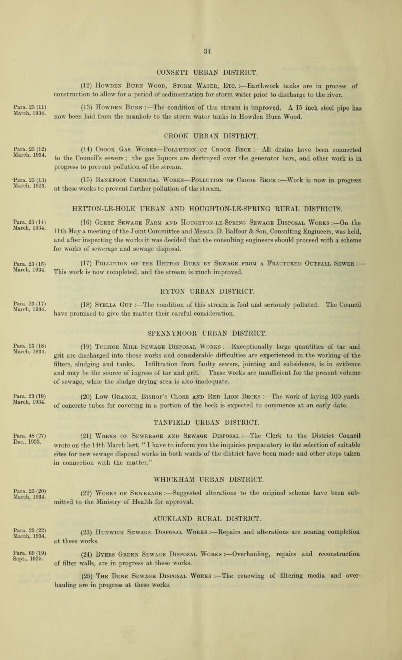 31 CONSETT URBAN DISTRICT. Para. 23 (11) March, 1934. (12) Howden Burn Wood, Storm Water, Etc. :—Earthwork tanks are in process of construction to allow for a period of sedimentation for storm water prior to discharge to the river. (13) Howden Burn :—The condition of this stream is improved. A 15 inch steel pipe has now been laid from the manhole to the storm water tanks in Howden Burn Wood. Para. 23 (12) March, 1934. CROOK URBAN DISTRICT. (14) Crook Gas Works—Pollution of Crook Beck :—All drains have been connected to the Council’s sewers ; the gas liquors are destroyed over the generator bars, and other work is in progress to prevent pollution of the stream. •Para. 23 (13) March, 1923. (15) Bankfoot Chemcial Works—Pollution of Crook Beck :—Work is now in progress at these works to prevent further pollution of the stream. Para. 23 (14) March, 1934. HETTON-LE-HOLE URBAN AND HOUGHTON-LE-SPRING RURAL DISTRICTS. (16) Glebe Sewage Farm and Houghton-le-Spring Sewage Disposal Works :—On the 11th May a meeting of the Joint Committee and Messrs. D. Balfour & Son, Consulting Engineers, was held, and after inspecting the works it was decided that the consulting engineers should proceed with a scheme for works of sewerage and sewage disposal. Para. 23 (15) March, 1934. (17) Pollution of the Hetton Burn by Sewage from a Fractured Outfall Sewer This work is now completed, and the stream is much improved. Para. 23 (17) March, 1934. RYTON URBAN DISTRICT. (18) Stella Gut :—The condition of this stream is foul and seriously polluted. The Council have promised to give the matter their careful consideration. Para. 23 (18) March, 1934. SPENNYMOOR URBAN DISTRICT. (19) Tudhoe Mill Sewage Disposal Works :—Exceptionally large quantities of tar and grit are discharged into these works and considerable difficulties are experienced in the workiug of the filters, sludging and tanks. Infiltration from faulty sewers, jointing and subsidence, is in evidence and may be the source of ingress of tar and grit. These works are insufficient for the present volume of sewage, while the sludge drying area is also inadequate. Para. 23 (19) March, 1934. (20) Low Grange, Bishop’s Close and Red Lion Becks :—The work of laying 100 yards of concrete tubes for covering in a portion of the beck is expected to commence at an early date. Para. 48 (27) Dec., 1933. TAN FIELD URBAN DISTRICT. (21) Works of Sewerage and Sewage Disposal :—The Clerk to the District Council wrote on the 14th March last, “ I have to inform you the inquiries preparatory to the selection of suitable sites for new sewage disposal works in both wards of the district have been made and other steps taken in connection with the matter.” Para. 23 (20) March, 1934. WHICKHAM URBAN DISTRICT. (22) Works of Sewerage :—Suggested alterations to the original scheme have been sub- mitted to the Ministry of Health for approval. Para. 23 (22) March, 1934. AUCKLAND RURAL DISTRICT. (23) Hunwick Sewage Disposal Works :—Repairs and alterations are nearing completion at these works. Para. 69 (19) Sept., 1925. (24) Byers Green Sewage Disposal Works :—Overhauling, repairs and reconstruction of filter walls, are in progress at these works. (25) The Dene Sewage Disposal Works :—The renewing of filtering media and over- hauling are in progress at these works.