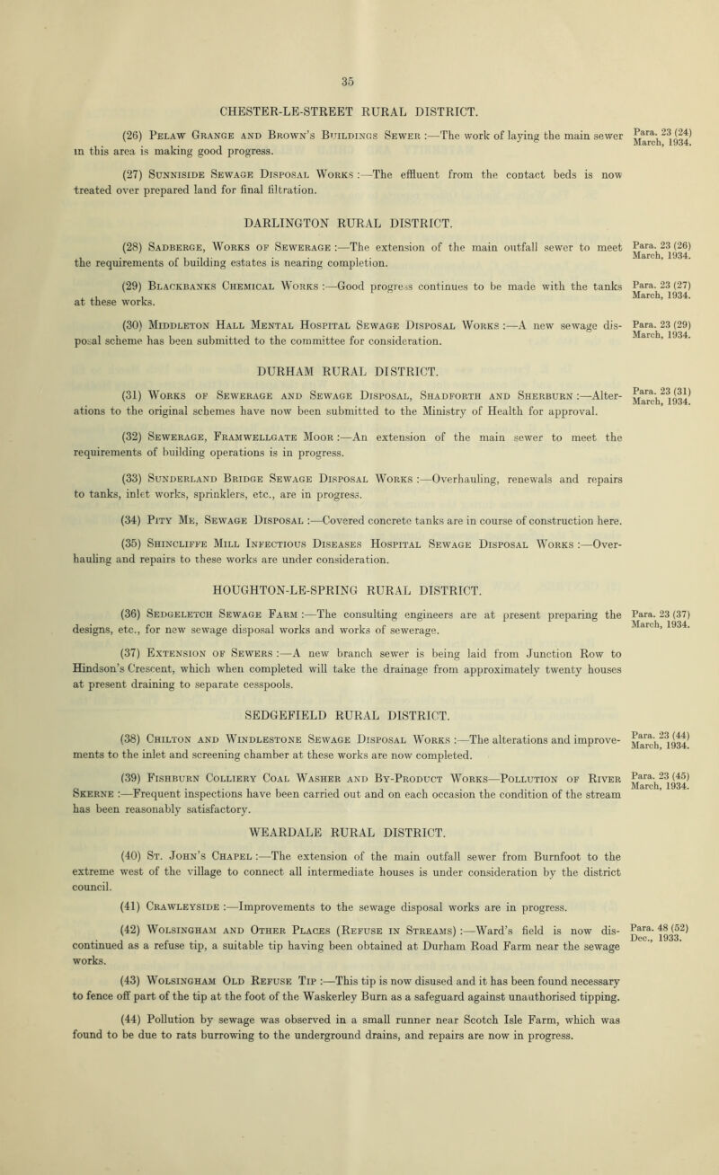 CHESTER-LE-STREET RURAL DISTRICT. (26) Pelaw Grange and Brown’s Buildings Sewer :—The work of laying the main sewer in this area is making good progress. (27) Sunniside Sewage Disposal Works :—The effluent from the contact beds is now treated over prepared land for final filtration. DARLINGTON RURAL DISTRICT. (28) Sadberge, Works of Sewerage :—The extension of the main outfall sewer to meet the requirements of building estates is nearing completion. (29) Blaokbanks Chemical Works :—Good progress continues to be made with the tanks at these works. (30) Middleton Hall Mental Hospital Sewage Disposal Works A new sewage dis- posal scheme has been submitted to the committee for consideration. DURHAM RURAL DISTRICT. (31) Works of Sewerage and Sewage Disposal, Shadforth and Sherburn :—-Alter- ations to the original schemes have now been submitted to the Ministry of Health for approval. (32) Sewerage, Framwellgate Moor :—An extension of the main sewer to meet the requirements of building operations is in progress. (33) Sunderland Bridge Sewage Disposal Works :—Overhauling, renewals and repairs to tanks, inlet works, sprinklers, etc., are in progress. (34) Pity Me, Sewage Disposal :—Covered concrete tanks are in course of construction here. (35) Shincliffe Mill Infectious Diseases Hospital Sewage Disposal Works :—Over- hauling and repairs to these works are under consideration. HOUGHTON-LE-SPRING RURAL DISTRICT. (36) Sedgeletch Sewage Farm :—The consulting engineers are at present preparing the designs, etc., for new sewage disposal works and works of sewerage. (37) Extension of Sewers :—A new branch sewer is being laid from Junction Row to Hindson’s Crescent, which when completed will take the drainage from approximately twenty houses at present draining to separate cesspools. SEDGEFIELD RURAL DISTRICT. (38) Chilton and Windlestone Sewage Disposal Works :—The alterations and improve- ments to the inlet and screening chamber at these works are now completed. (39) Fishburn Colliery Coal Washer and By-Product Works—Pollution of River Skerne :—Frequent inspections have been carried out and on each occasion the condition of the stream has been reasonably satisfactory. WEARDALE RURAL DISTRICT. (40) St. John’s Chapel The extension of the main outfall sewer from Burnfoot to the extreme west of the village to connect all intermediate houses is under consideration by the district council. (41) Crawleyside :—Improvements to the sewage disposal works are in progress. (42) Wolsingham and Other Places (Refuse in Streams) :—Ward’s field is now dis- continued as a refuse tip, a suitable tip having been obtained at Durham Road Farm near the sewage works. (43) Wolsingham Old Refuse Tip:—This tip is now disused and it has been found necessary to fence off part of the tip at the foot of the Waskerley Burn as a safeguard against unauthorised tipping. (44) Pollution by sewage was observed in a small runner near Scotch Isle Farm, which was found to be due to rats burrowing to the underground drains, and repairs are now in progress. Para. 23 (24) March, 1934. Para. 23 (26) March, 1934. Para. 23 (27) March, 1934. Para. 23 (29) March, 1934. Para. 23 (31) March, 1934. Para. 23 (37) March, 1934. Para. 23 (44) March, 1934. Para. 23 (45) March, 1934. Para. 48 (52) Dec., 1933.