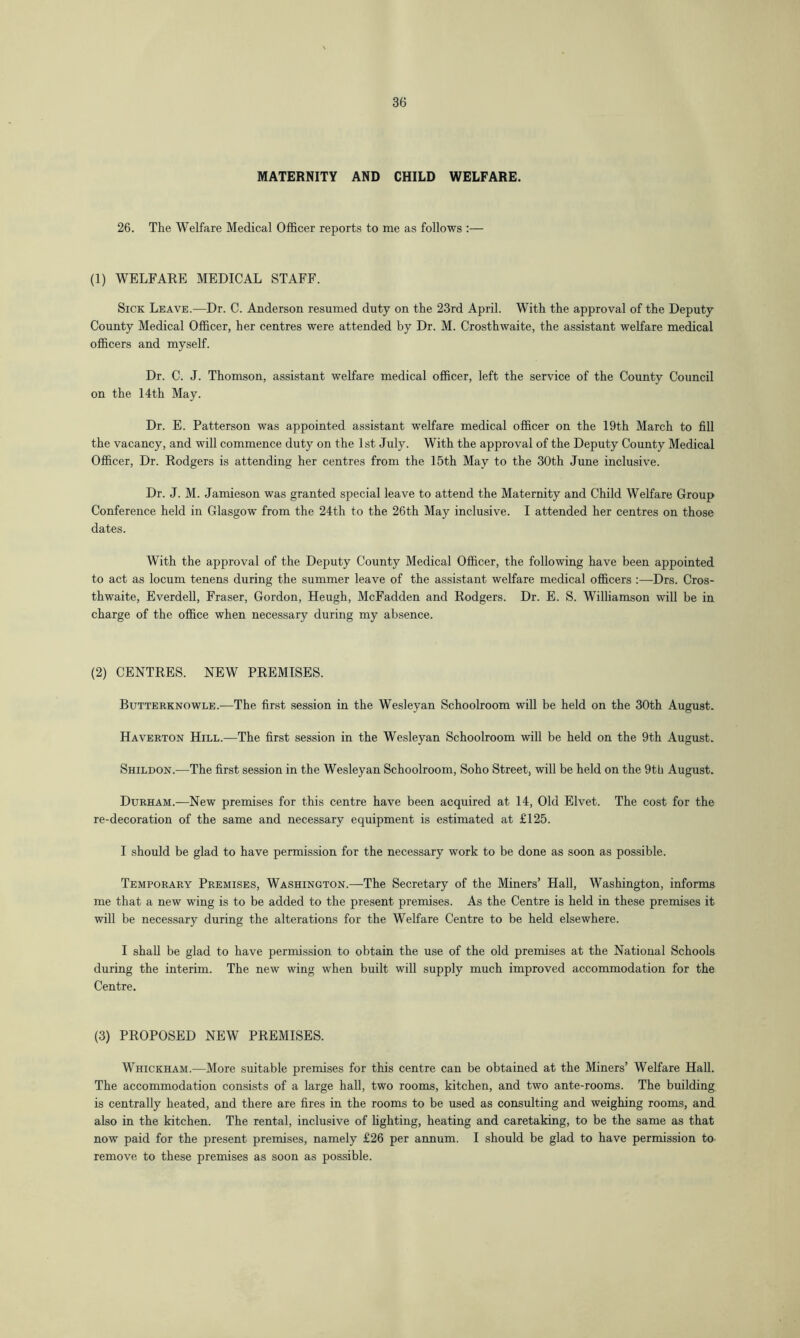 MATERNITY AND CHILD WELFARE. 26. The Welfare Medical Officer reports to me as follows :— (1) WELFARE MEDICAL STAFF. Sick Leave.—Dr. C. Anderson resumed duty on the 23rd April. With the approval of the Deputy County Medical Officer, her centres were attended by Dr. M. Crosthwaite, the assistant welfare medical officers and myself. Dr. C. J. Thomson, assistant welfare medical officer, left the service of the County Council on the 14th May. Dr. E. Patterson was appointed assistant welfare medical officer on the 19th March to fill the vacancy, and will commence duty on the 1st July. With the approval of the Deputy County Medical Officer, Dr. Rodgers is attending her centres from the 15th May to the 30th June inclusive. Dr. J. M. Jamieson was granted special leave to attend the Maternity and Child Welfare Group Conference held in Glasgow from the 24th to the 26th May inclusive. I attended her centres on those dates. With the approval of the Deputy County Medical Officer, the following have been appointed to act as locum tenens during the summer leave of the assistant welfare medical officers Drs. Cros- thwaite, Everdell, Fraser, Gordon, Heugh, McFadden and Rodgers. Dr. E. S. Whlliamson will be in charge of the office when necessary during my absence. (2) CENTRES. NEW PREMISES. Butterknowle.—The first session in the Wesleyan Schoolroom will be held on the 30th August. Haverton Hill.—The first session in the Wesleyan Schoolroom will be held on the 9th August. Shildon.—The first session in the Wesleyan Schoolroom, Soho Street, will be held on the 9th August. Durham.—New premises for this centre have been acquired at 14, Old Elvet. The cost for the re-decoration of the same and necessary equipment is estimated at £125. I should be glad to have permission for the necessary work to be done as soon as possible. Temporary Premises, Washington.—The Secretary of the Miners’ Hall, Washington, informs me that a new wing is to be added to the present premises. As the Centre is held in these premises it will be necessary during the alterations for the Welfare Centre to be held elsewhere. I shall be glad to have permission to obtain the use of the old premises at the National Schools during the interim. The new wing when built will supply much improved accommodation for the Centre. (3) PROPOSED NEW PREMISES. Whickham.—More suitable premises for this centre can be obtained at the Miners’ Welfare Hall. The accommodation consists of a large hall, two rooms, kitchen, and two ante-rooms. The building is centrally heated, and there are fires in the rooms to be used as consulting and weighing rooms, and also in the kitchen. The rental, inclusive of lighting, heating and caretaking, to be the same as that now paid for the present premises, namely £26 per annum. I should be glad to have permission to- remove to these premises as soon as possible.