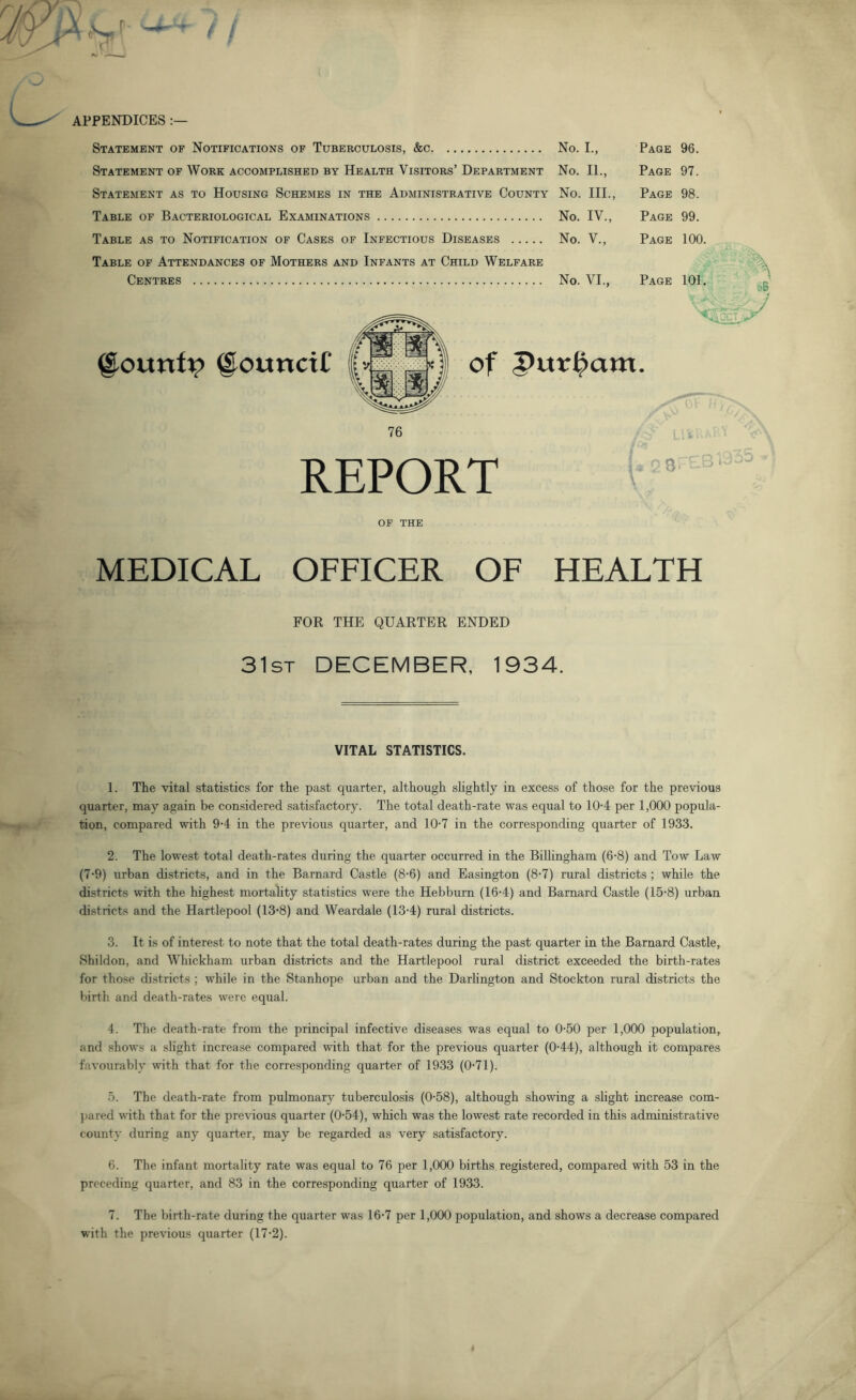 APPENDICES Statement as to Housing Schemes in the Administrative County No. III., Page 98. Table of Attendances of Mothers and Infants at Child Welfare No. I., Page 96. No. 11., Page 97. No. III., Page 98. No. IV., Page 99. No. V., Page 100. No. VI., Page 101. d6 @ounct£ of Pur^am. 76 REPORT X ''Xx OF THE MEDICAL OFFICER OF HEALTH FOR THE QUARTER ENDED 31st DECEMBER, 1934. VITAL STATISTICS. 1. The vital statistics for the past quarter, although slightly in excess of those for the previous quarter, may again be comsidered satisfactory. The total death-rate was equal to 10-4 per 1,000 popula- tion, compared with 9-4 in the previous quarter, and 10-7 in the corresponding quarter of 1933. 2. The lowest total death-rates during the quarter occurred in the BilHngham (6-8) and Tow Law (7'9) urban districts, and in the Barnard Castle (8-6) and Easington (8'7) rural districts ; while the districts with the highest mortahty statistics were the Hebburn (16-4) and Barnard Castle (15*8) urban districts and the Hartlepool (13‘8) and Weardale (13-4) rural districts. 3. It is of interest to note that the total death-rates during the past quarter in the Barnard Castle, Shildon, and Whickham urban districts and the Hartlepool rural district exceeded the birth-rates for those districts ; while in the Stanhope urban and the Darhngton and Stockton rural districts the birth and death-rates were equal. 4. The death-rate from the principal infective diseases was equal to 0-50 per 1,000 population, and shows a slight increase compared with that for the previous quarter (0-44), although it compares favourably with that for the corresponding quarter of 1933 (0-71). .5. The death-rate from pulmonary tuberculosis (0-58), although showing a slight increase com- jjared with that for the previous quarter (0-54), which was the lowest rate recorded in this administrative county during any quarter, may be regarded as very satisfactory. 6. The infant mortality rate was equal to 76 per 1,000 births registered, compared with 53 in the preceding quarter, and 83 in the corresponding quarter of 1933. 7. The birth-rate during the quarter was 16'7 per 1,000 population, and shows a decrease compared with the previous quarter (17-2).