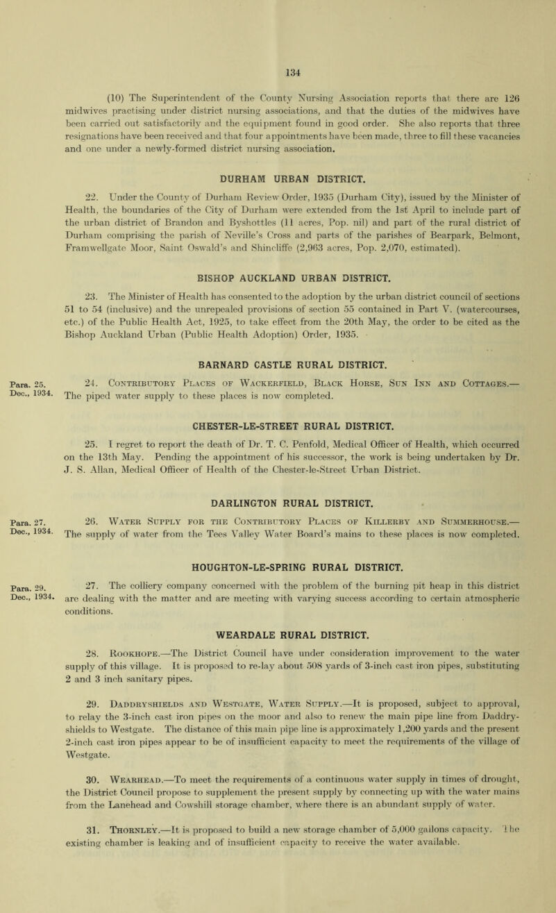 (10) The Superintendent of the County Nursing Association reports that there are 126 midwives practising under district nursing associations, and that the duties of the midwives have been carried out satisfactorily and the equipment found in good order. She also reports that three resignations have been received and that four appointments have been made, three to fill these vacancies and one under a newly-formed district nursing association. DURHAM URBAN DISTRICT. 22. Under the County of Durham Review Order, 1935 (Durham City), issued by the Minister of Health, the boundaries of the City of Durham were extended from the Ist April to include part of the urban district of Brandon and Byshottles (11 acres. Pop. nil) and part of the rural district of Durham comprising the parish of Neville’s Cross and parts of the parishes of Bearpark, Belmont, Framwellgate Moor, Saint Oswald’s and Shincliflfe (2,963 acres. Pop. 2,070, estimated). BISHOP AUCKLAND URBAN DISTRICT. 23. The Minister of Health has consented to the adoption by the urban district council of sections 51 to 54 (inclusive) and the unrepealed provisions of section 55 contained in Part V. (watercourses, etc.) of the Public Health Act, 1925, to take effect from the 20th May, the order to be cited as the Bishop Auckland Urban (Public Health Adoption) Order, 1935. BARNARD CASTLE RURAL DISTRICT. Para. 25. 24. CONTRIBUTORY Pl.\CES OF WaCKERFIELD, BlaCK HoRSE, SuN InN AND COTTAGES.— Dec., 1934. piped water supply to these places is now completed. CHESTER-LE-STREET RURAL DISTRICT. 25. I regret to report the death of Dr. T. C. Penfold, Medical Officer of Health, which occurred on the 13th May. Pending the appointment of his successor, the work is being undertaken by Dr. J. S. Allan, Medical Officer of Health of the Chester-le-Street Urban District. DARLINGTON RURAL DISTRICT. Para. 27. 26. WATER SUPPLY FOR THE CONTRIBUTORY PLACES OF KiLLERBY AND SxTMMERHOUSE.— Dec., 1934. supply of water from the Tees Valley Water Board’s mains to these places is now completed. HOUGHTON-LE-SPRING RURAL DISTRICT. Para. 29. The colliery company concerned with the problem of the burning pit heap in this district Dec., 1934. dealing with the matter and are meeting xvith varying success according to certain atmospheric conditions. WEARDALE RURAL DISTRICT. 28. Rookhope.—The District Council have under consideration improvement to the water supply of this village. It is proposed to re-lay about 508 yards of 3-inch cast iron pipes, substituting 2 and 3 inch sanitary pipes. 29. Daddryshields and Westgate, Water Supply.—It is proposed, subject to approval, to relay the 3-inch cast iron pipes on the moor and also to renew the main pipe line from Daddry- shields to Westgate. The distance of this main pipe line is approximately 1,200 yards and the present 2-inch cast iron pipes appear to be of insufficient capacity to meet the requirements of the village of Westgate. 30. Wearhead.—To meet the requirements of a continuous water supply in times of drought, the District Council propose to supplement the present supply by connecting up Avith the water mains from the Lanehead and CoAA’shill storage chamber, where there is an abundant supply of water. 31. Thornley.—It is proposed to build a ncAv storage chamber of 5,000 gallons capacity. Ihe existing chamber is leaking and of insufficient capacity to receive the water available.