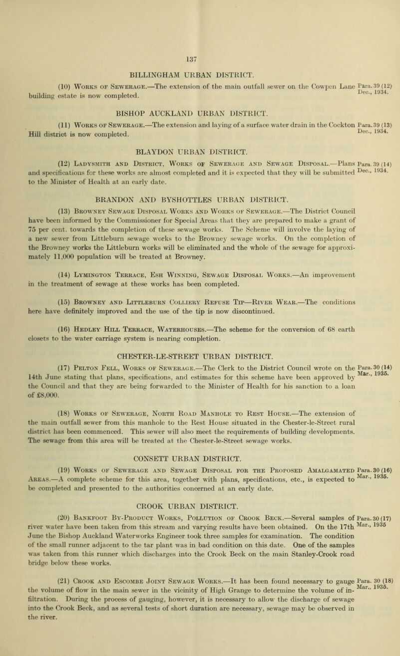 BILLINGHAM URBAN DISTRICT. (10) Works of Sewerage.—The extension of the main outfall sewer on the Cowpen Lane Para. .39 (12) building estate is now completed. ’’ BISHOP AUCKLAND URBAN DISTRICT. (11) Works of Sewerage.—The extension and laying of a surface water drain in the Cockton Para. 39 (13) Hill district is now completed. Dec., 1934. BLAYDON URBAN DISTRICT. (12) Ladysmith and District, Works of Sewerage and Sewage Disposal.—Plans Para.39 (14) and specifications for these works are almost completed and it is expected that they will be submitted 193^- to the Minister of Health at an early date. BRANDON AND BYSHOTTLES URBAN DISTRICT. (13) Browney Sewage Disposal Works and Works of Sewerage.—The District Council have been informed by the Commissioner for Special Areas that they are prepared to make a grant of 75 per cent, towards the completion of these sewage works. The Scheme will involve the laying of a new sewer from Littleburn sewage works to the Browney sewage works. On the completion of the Browney works the Littleburn works will be efiminated and the whole of the sewage for approxi- mately 11,000 population will be treated at Browney. (14) Lymington Terrace, Esh Winning, Sewage Disposal Works.—An improvement in the treatment of sewage at these works has been completed. (15) Browney and Littleburn Colliery Refuse Tip—River Wear.—The conditions here have definitely improved and the use of the tip is now discontinued. (16) Hedley Hill Terrace, Waterhouses.—The scheme for the conversion of 68 earth closets to the water carriage system is nearing completion. CHESTER-LE-STREET urban district. (17) Pelton Fell, Works of Sewerage.—The Clerk to the District Council wrote on the Para.30(l4) Mar 1935. I4th June stating that plans, specifications, and estimates for this scheme have been approved by ’’ the Council and that they are being forwarded to the Minister of Health for his sanction to a loan of £8,000. (18) Works of Sewerage, North Road Manhole to Rest House.—The extension of the main outfall sewer from this manhole to the Rest House situated in the Chester-le-Street rural district has been commenced. This sewer will also meet the requirements of building developments. The sewage from this area will be treated at the Chester-le-Street sewage works. CONSETT URBAN DISTRICT. (19) Works of Sewerage and Sewage Disposal for the Proposed Amalgamated Para. 30 (16) Areas.—A complete scheme for this area, together with plans, specifications, etc., is expected to 1936. be completed and presented to the authorities concerned at an early date. CROOK URBAN DISTRICT. (20) Bankfoot By-Product Works, Pollution of Crook Beck.—Several samples of Para. 30 (17) river water have been taken from this stream and var5fing results have been obtained. On the 17th 1936 June the Bishop Auckland Waterworks Engineer took three samples for examination. The condition of the small runner adjacent to the tar plant was in bad condition on this date. One of the samples was taken from this runner which discharges into the Crook Beck on the main Stanley-Crook road bridge below these works. (21) Crook and Escombe Joint Sewage Works.—It has been found necessary to gauge Para. 30 (18) the volume of fiow in the main sewer in the vicinity of High Grange to determine the volume of in- 1^^®- filtration. During the process of gauging, however, it is necessary to allow the discharge of sewage into the Crook Beck, and as several tests of short duration are necessary, sewage may be observed in the river.