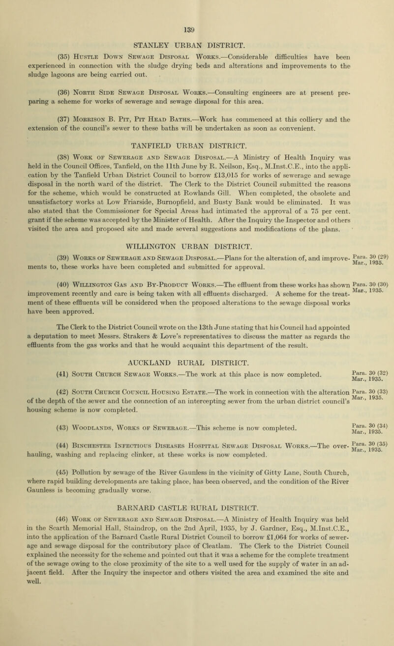 STANLEY URBAN DISTRICT. (35) Hustle Down Sewage Disposal Works.—Considerable difficulties have been experienced in connection with the sludge drying beds and alterations and improvements to the sludge lagoons are being carried out. (36) North Side Sewage Disposal Works.—Consulting engineers are at present pre- paring a scheme for works of sewerage and sewage disposal for this area. (37) Morrison B. Pit, Pit Head Baths.—Work has commenced at this coUiery and the extension of the council’s sewer to these baths wiU be undertaken as soon as convenient. TANFIELD URBAN DISTRICT. (38) Work of Sewerage and Sewage Disposal.—A Ministry of Health Inquiry was held in the Council Offices, Tanfield, on the 11th June by R. Neilson, Esq., M.Inst.C.E., into the apph- cation by the Tanfield Urban District Council to borrow £13,015 for works of sewerage and sewage disposal in the north ward of the district. The Clerk to the District Council submitted the reasons for the scheme, which would be constructed at Rowlands Gill. When completed, the obsolete and unsatisfactory works at Low Friarside, Burnopfield, and Busty Bank would be ehminated. It was also stated that the Commissioner for Special Areas had intimated the approval of a 75 per cent, grant if the scheme was accepted by the Minister of Health. After the Inquiry the Inspector and others visited the area and proposed site and made several suggestions and modifications of the plans. WILLINGTON URBAN DISTRICT. (39) Works of Sewerage and Sewage Disposal.—Plans for the alteration of, and improve- ments to, these works have been completed and submitted for approval. (40) Wellington Gas and By-Product Works.—The effluent from these works has shown Para. 30 (30) improvement recently and care is being taken with all effluents discharged. A scheme for the treat- ment of these effluents will be considered when the proposed alterations to the sewage disposal works have been approved. The Clerk to the District Council wrote on the 13th June stating that his Council had appointed a deputation to meet Messrs. Strakers & Love’s representatives to discuss the matter as regards the effluents from the gas works and that he would acquaint this department of the result. AUCKLAND RURAL DISTRICT. (41) South Church Sewage Works.—The work at this place is now completed. P^ra. 30 (32) (42) South Church Council Housing Estate.-—The work in connection with the alteration Para. 30 (33) Mar 1935 of the depth of the sewer and the connection of an intercepting sewer from the urban district council’s ’’ housing scheme is now completed. (43) Woodlands, Works of Sewerage.—This scheme is now completed. Para. 30 (34) Mar., 1935. (44) Binchester Infectious Diseases Hospital Sewage Disposal Works.—The over- hauhng, washing and replacing clinker, at these works is now completed. (45) Pollution by sewage of the River Gaunless in the vicinity of Gitty Lane, South Church, where rapid building developments are taking place, has been observed, and the condition of the River Gaunless is becoming gradually worse. BARNARD CASTLE RURAL DISTRICT. (46) Work of Sewerage and Sewage Disposal.—A Ministry of Health Inquiry was held in the Scarth Memorial Hall, Staindrop, on the 2nd April, 1935, by J. Gardner, Esq., M.Inst.C.E., into the apphcation of the Barnard Castle Rural District Council to borrow £1,064 for works of sewer- age and sewage disposal for the contributory place of Cleatlam. The Clerk to the District Council explained the necessity for the scheme and pointed out that it was a scheme for the complete treatment of the sewage owing to the close proximity of the site to a well used for the supply of water in an ad- jacent field. After the Inquiry the inspector and others visited the area and examined the site and well.