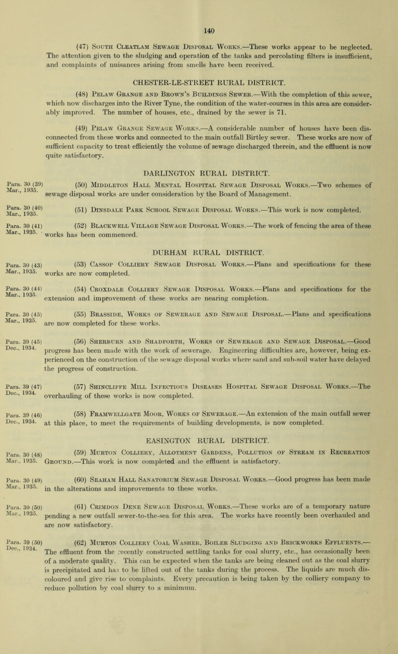 Para. 30 (39) Mar., 1935. Para. 30 (40) Mar., 1935. Para. 30 (41) Mar., 1935. Para. 30 (43) Mar., 1935. Para. 30 (44) Mar., 1935. Para. 30 (45) Mar., 1935. Para. 39 (45) Dee., 1934. Para. 39 (47) Dec., 1934. Para. 39 (46) Dec., 1934. Para. 30 (48) Mar., 1935. Para. 30 (49) Mar., 1935. Para. 30 (50) Mar., 1935. Para. 39 (50) Dec., 1934. (47) South Cleatlam Sewage Disposal Works.—These works appear to be neglected. The attention given to the sludging and operation of the tanks and percolating filters is insufficient, and complaints of nuisances arising from smells have been received. CHESTER-LE-STREET RURAL DISTRICT. (48) Pelaw Grange and Brown’s Buildings Sewer.—With the completion of this sewer, which now discharges into the River Tyne, the condition of the water-courses in this area are consider- ably improved. The number of houses, etc., drained by the sewer is 71. (49) Pelaw Grange Sewage Works.—A considerable number of houses have been dis- connected from these works and connected to the main outfall Birtley sewer. These works are now of sufficient capacity to treat efficiently the volume of sewage discharged therein, and the effiuent is now quite satisfactory. DARLINGTON RURAL DISTRICT. (50) Middleton Hall Mental Hospital Sewage Disposal Works.—Two schemes of sewage disposal works are under consideration by the Board of Management. (51) Dinsdale Park School Sewage Disposal Works.—This work is now completed. (52) Blackwell Village Sewage Disposal Works.—The work of fencing the area of these works has been commenced. DURHAM RURAL DISTRICT. (53) Cassop Colliery Sewage Disposal Works.—Plans and specifications for these works are now completed. (54) Croxdale Colliery Sewage Disposal Works.—Plans and specifications for the extension and improvement of these works are nearing completion. (55) Brasside, Works of Sewerage and Sewage Disposal.—Plans and specifications are now completed for these works. (56) Sherburn and Shadforth, Works of Sewerage and Sewage Disposal.—Good progress has been made w'ith the work of sewerage. Engineering difficulties are, however, being ex- perienced on the construction of the sewage disposal works where sand and sub-soil water have delayed the progress of construction. (57) Shtncliffe Mill Infectious Diseases Hospital Sewage Disposal Works.—The overhauling of these works is now completed. (58) Framwellgate Moor, Works of Sewerage.—An extension of the main outfall sewer at this place, to meet the requirements of building developments, is now completed. EASINGTON RURAL DISTRICT. (59) Murton Colliery, Allotment Gardens, Pollution of Stream in Recreation Ground.—This work is now completed and the effluent is satisfactory. (60) Seaham Hall Sanatorium Sewage Disposal Works.—Good progress has been made in the alterations and improvements to these works. (61) Crimdon Dene Sewage Disposal Works.—These works are of a temporary nature pending a new outfaU sewer-to-the-sea for this area. The works have recently been overhauled and are now satisfactory. (62) Murton Colliery Coal Washer, Boiler Sludging and Brickworks Effluents.— The effluent from the recently constructed settling tanks for coal slurry, etc., has occasionally been of a moderate quahty. This can be expected w'hen the tanks are being cleaned out as the coal slurry is precipitated and has to be lifted out of the tanks during the process. The hquids are much dis- coloured and give rise to complaints. Every precaution is being taken by the colliery company to- reduce pollution by coal slurry to a minimum.