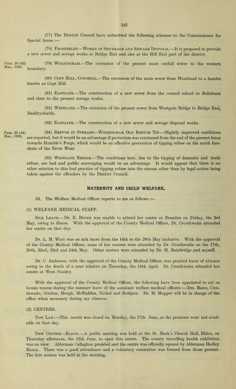 (77) The District Council have submitted the foUoTving schemes to the Commissioner for Special Areas :— (78) Frosterley—Works of Sewerage and Sewage Disposal.—It is proposed to provide a new sewer and sewage works at Bridge End and also at the Hill End part of the district. Para. 30 (62) (79) WoLSiNGHAM.—The extension of the present main outfall sewer to the western Mar., 1935. b^^^dary. (80) Copt Hill, Cowshill.—The extension of the main sewer from Wearhead to a hamlet known as Copt Hill. (81) Eastgate.—The construction of a new sewer from the council school to Boltsburn and then to the present sewage works. (82) Westgate.—The extension of the present sewer from Westgate Bridge to Bridge End, Daddry shields. (83) Eastgate.—The construction of a new sewer and sewage disposal works. Para. 30 (64) (84) REFUSE IN STREAMS—WoLSiNGHAM Old Refuse Tip.—SUghtly improved conditions Mar., 1935. reported, but it would be an advantage if protection was continued from the end of the present fence towards Humble’s Forge, which would be an effective prevention of tipping refuse on the north fore- shore of the River Wear. (85) Westgate Bridge.—The conditions here, due to the tipping of domestic and trade refuse, are bad and pubhc scavenging would be an advantage. It would appear that there is no other solution to this foul practice of tipping refuse into the stream other than by legal action being taken against the offenders by the District Council. MATERNITY AND CHILD WELFARE. 33. The Welfare Medical Officer reports to me as follows :— (1) WELFARE MEDICAL STAFF. Sick Leave.—Dr. E. Brown was unable to attend her centre at Brandon on Friday, the 3rd May, owing to iUness. With the approval of the County Medical Officer, Dr. Crosthwaite attended her centre on that day. Dr. L. M. Watt was on sick leave from the 14th to the 26th May inclusive. With the approval of the County Medical Officer, some of her centres were attended by Dr. Oosthwaite on the 17th, 20th, 22nd, 23rd and 24th May. Other centres were attended by Dr. M. Bainbridge and myself. Dr. C. Anderson, with the approval of the County Medical Officer, was granted leave of absence owing to the death of a near relative on Thursday, the 18th April. Dr. Crosthwaite attended her centre at West Stanley. With the approval of the County Medical Officer, the following have been appointed to act as locum tenens during the summer leave of the assistant welfare medical officers Drs. Bates, Cros- thwaite, Gordon, Heugh, McFadden, Nichol and Rodgers. Dr. M. Hopper will be in charge of the office when necessary during my absence. (2) CENTRES. Tow Law.—This centre was closed on Monday, the 17th June, as the premises were not avail- able on that day. New Centre—Eldon.—A public meeting was held at the St. Mark’s Church HaU, Eldon, on Thursday afternoon, the 13th June, to open this centre. The county travelhng health exhibition was on view. Alderman Callaghan presided and the centre was officially opened by Alderman Hedley Mason. There was a good attendance and a voluntary committee was formed from those present. The first session was held in the morning.