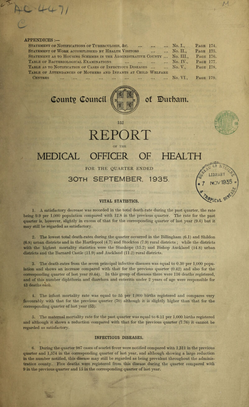 M V«rcr^- // APPENDICES Statement of Notifications of TuBERCUiiOsis, &c. Statement of Work accomplished by Health Visitors Statement as to Housing Schemes in the Administrative County Table of Bacteriological Examinations Table as to Notification of Cases of Infectious Diseases ... Table of Attendances of Mothers and Infants at Child Welfare Centres ... No. I., Page 174. No. II., Page 175. No. III., Page 176. No. IV., Page 177. No. V., Page 178. No. VI., Page 179. Countie douncfl of 2)uvbam. 152 REPORT OF THE MEDICAL OFFICER OF HEALTH FOR THE QUARTER ENDED 30TH SEPTEMBER, 1935. 66 lAOCT' VITAL STATISTICS. 1. A satisfactorj^ decrease was recorded in the total death-rate during the past quarter, the rate being 9.9 per 1,000 population compared with 12.8 in the previous quarter. The rate for the past quarter is, however, slightly in excess of that for the corresponding quarter of last year (9.4) but it may still be regarded as satisfactory. 2. The lowest total death-rates during the quarter occurred in the Bilhngham (6.1) and Shildon (6.8) urban districts and in the Hartlepool (4.7) and Stockton (7.9) rural districts ; while the districts ■with the highest mortality statistics were the Stanhope (15.2) and Bishop Auckland (14.8) urban districts and the Barnard Castle (11.9) and Auckland (11.2) rural districts. 3. The death-rates from the seven principal infective diseases was equal to 0.50 per 1,000 popu- lation and shows an increase compared with that for the previous quarter (0.42) and also for the corresponding quarter of last year (0.44). In this group of diseases there were 116 deaths registered, and of this number diphtheria and diarrhoea and enteritis under 2 years of age were responsible for 43 deaths each. 4. The infant mortality rate was equal to 55 per 1,000 births registered and compares very favourably vuth that for the previous quarter (70) although it is slightly higher than that for the corresponding quarter of last year (53). 5. The maternal mortality rate for the past quarter was equal to 6.21 per 1,000 births registered and although it shows a reduction compared with that for the previous quarter (7.76) it cannot be regarded as satisfactory. INFECTIOUS DISEASES. 6. During the quarter 987 cases of scarlet fever were notified compared with 1,311 in the previous quarter and 1,574 in the corresponding quarter of last year, and although showing a large reduction in the number notified, this disease may stUl be regarded as being prevalent throughout the adminis- trative county. Five deaths were registered from this disease during the quarter compared with 9 in the previous quarter and 15 in the corresponding quarter of last year.