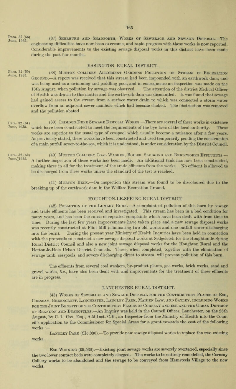 Para. 32 (66) June, 1935. Para. 32 (59) June, 1935. Para. 32 (61) June, 1936. Para. 32 (62) June,’1935. (37) Sheebukn and Shadfoeth, Woeks of Seweeage and Sewage Disposal.—The engineering difficulties have now been overcome, and rapid progress with these works is now reported. Considerable improvements to the existing sewage disposal works in this district have been made during the past few months. EASINGTON EURAL DISTRICT. (38) Mueton Collieey Allotment Gabdens Pollution of Steeam in Receeation Geound.—A report was received that this stream had been impounded with an earthw'ork dam, and was being used as a swimming and paddhng pool, and in consequence an inspection was made on tlie 13th August, when pollution by sewage was observed. The attention of the district Medical Officer of Health was drawn to this matter and the earthwork dam was dismantled. It was found that sewage had gained access to the stream from a surface water drain to which was connected a storm water overflow from an adjacent sewer manhole which had become choked. The obstruction was removed and the pollution abated. (39) Ceimdon Dene Sewage Disposal Woeks.—There are several of these works in existence which have been constructed to meet the requirements of the bye-laws of the local authority. These works are superior to the usual type of cesspool which usually become a nuisance after a few years. As previously stated, these works have been constructed and used temporarily pending the construction of a main outfall sewer-to-the-sea, which it is understood, is under consideration by the District Council. (40) Mueton Collieey Coal Washee, Bollee Sludging and Beickwoeks Effluents.—: A further inspection of these works has been made. An additional tank has now been constructed, making three in all for the treatment of the trade effluents from the works. No effluent is allow'ed to be discharged from these works unless the standard of the test is reached. (41) Mueton Beck.—On inspection this stream was found to be discoloured due to the breaking up of the earthwork dam in the Welfare Recreation Ground. HOUGHTON-LE-SPRING RURAL DISTRICT. (42) Pollution of the Lumley Buen.—A complaint of pollution of this burn by sewage and trade effluents has been received and investigated. This stream has been in a bad condition for many years, and has been the cause of repeated complaints which have been dealt with from time to time. During the last few years improvements have taken place and a new sewage disposal works was recently constructed at Flint Mfll (eliminating two old works and one outfall sewer discharging into the burn). During the present year Ministry of Health Inquiries have been held in connection with the proposals to construct a new sewage disposal works at Sedgeletch for the Houghton-le-Spring Rural District Council and also a new joint sewage disposal works for the Houghton Rural and the Hetton-le-Hole Urban District Councils. These, when completed, together with the elimination of sewage tank, cesspools, and sewers discharging direct to stream, vdU prevent pollution of this bum. The effluents from several coal washers, by-product plants, gas works, brick works, sand and gravel works, &c., have also been dealt with and improvements for the treatment of these effluents are in progress. LANCHESTER RURAL DISTRICT. (43) Woeks of Seweeage and Sewage Disposal foe the Conteibutoey Places of Esh, CoENSAY, Geeenceoft, Lanchestee, Langley Paek, Maiden Law, and Satley, including Woeks FOE THE Joint Benefit of the Conteibutoey Places of Coensay and esh and the Ueban Disteict OF Beandon and Byshottles.-—An Inquiry was held in the Coimcil Offices, Lanchester, on the 28th August, by C. L. Cox, Esq., A.M.Inst. C.E., an Inspector from the Ministry of Health into the Coun- cil’s apphcation to the Commissioner for Special Areas for a grant towards the cost of the following works ;— Langley Paek (£15,330).—To provide new sewage disposal works to replace the two existing works. Esh Winning (£9,530).—Existing joint sewage works are severely overtaxed, especially since the two lower contact beds were completely clogged. The works to be entirely remodelled, the Cornsay Colliery works to be abandoned and the sewage to be conveyed from Hamsteels Village to the new works.