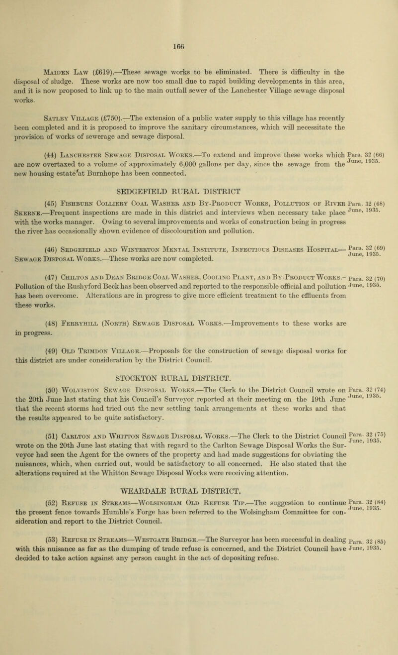Maiden Law (£619).—These sewage works to be eliminated. There is difficulty in the disposal of sludge. These works are now too small due to rapid building developments in this area, and it is now proposed to link up to the main outfall sewer of the Lanchester Village sewage disposal works. Satley Village (£750).—The extension of a public water supply to this vUlage has recently been completed and it is proposed to improve the sanitary circumstances, which vdU necessitate the provision of works of sewerage and sewage disposal. (44) Lanchester Sewage Disposal Works.—To extend and improve these works which Para. 32 (66) are now overtaxed to a volume of approximately 6,000 gallons per day, since the sew’age from the 1935. new housing estate^at Burnhope has been connected. SEDGEFIELD EURAL DISTRICT (45) Fishburn Colliery Coal Washer and By-Product Works, Pollution of River Para. 32 (68) Skerne.—Frequent inspections are made in this district and interviews when necessary take place J*™®’ 1935. ■with the works manager. Owing to several improvements and works of construction being in progress the river has occasionally sho'wn evidence of discolouration and pollution. (46) Sedgefield and Winterton Mental Institute, Infectious Diseases Hospital— Sewage Disposal Works.—These works are now completed. (47) Chilton and Dean Bridge Coal Washer, Cooling Plant, and By-Product Works.- para. 32 (70) Pollution of the Rushyford Beck has been observed and reported to the responsible official and pollution Juu®. 1935. has been overcome. Alterations are in progress to give more efficient treatment to the effiuents from these works. (48) Ferryhill (North) Sewage Disposal Works.—Improvements to these works are in progress. (49) Old Trimdon Village.—Proposals for the construction of sewage disposal works for this district are under consideration by the District Council. STOCKTON RURAL DISTRICT. (50) WoLviSTON Sewage Disposal Works.—The Clerk to the District Council -wrote on Para. 32 (74) the 20th June last stating that his Couricil’s Surveyor reported at their meeting on the 19th June 1935. that the recent storms had tried out the new settling tank arrangements at these works and that the results appeared to be quite satisfactory. (51) Carlton and Whitton Sewage Disposal Works.—The Clerk to the District Council ■wrote on the 20th June last stating that vdth regard to the Carlton Sewage Disposal Works the Sur- veyor had seen the Agent for the owners of the property and had made suggestions for obviating the nuisances, which, when carried out, would be satisfactory to aU concerned. He also stated that the alterations required at the Whitton Sewage Disposal Works were receiving attention. WEARDALE RURAL DISTRICT. (52) Refuse in Streams—Wolsingham Old Refuse Tip.—The suggestion to continue Para. 32 (84) the present fence towards Humble’s Forge has been referred to the Wolsingham Committee for con- sideration and report to the District Council. (53) Refuse in Streams—Westgate Bridge.—The Surveyor has been successful in deaUng p^ra. 32 (85) ■with this nuisance as far as the dumping of trade refuse is concerned, and the District Council ha\e June, 1935. decided to take action against any person caught in the act of depositing refuse.