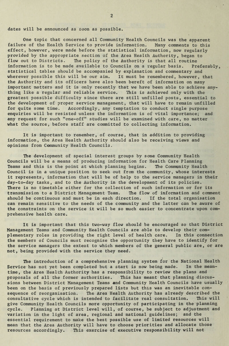 dates will be announced as soon as possible. One topic that concerned all Community Health Councils was the apparent failure of the Health Service to provide information. Many comments to this effect, however, were made before the statistical information, now regularly provided by the appropriate section of the Area Health Authority, began to flow out to Districts. The policy of the Authority is that all routine information is to be made available to Councils on a regular basis. Preferably, statistical tables should be accompanied by explanation and commentary and wherever possible this will be our aim. It must be remembered, however, that the Authority and its officers have also been bereft of information on many important matters and it is only recently that we have been able to achieve any- thing like a regular and reliable service. This is achieved only with the greatest possible difficulty since there are still unfilled posts, essential to the development of proper service management, that will have to remain unfilled for quite some time. Accordingly, any temptation to conduct single purpose enquiries will be resisted unless the information is of vital importance; and any request for such one-off studies will be examined with care, no matter what the source, before staff are committed to collecting information. It is important to remember, of course, that in addition to providing information, the Area Health Authority should also be receiving views and opinions from Community Health Councils. The development of special interest groups by some Community Health Councils will be a means of producing information for Health Care Planning Teams and this is the point at which planning begins. The Community Health Council is in a unique position to seek out from the community, whose interests it represents, information that will be of help to the service managers in their day-to-day tasks, and to the Authority in the development of its policies. There is no timetable either for the collection of such information or for its transmission to a District Management Team. The flow of information and comment should be continuous and must be in each direction. If the total organisation can remain sensitive to the needs of the community and the latter can be aware of the constraints on the service it will be so much easier to concentrate upon com- prehensive health care. It is important that this two-way flow should be encouraged so that District Management Teams and Community Health Councils are able to develop their com- plementary roles in providing the right level of health care. In this connection the members of Councils must recognise the opportunity they have to identify for the service managers the extent to which members of the general public are, or are not, being provided with the service they need. The introduction of a comprehensive planning system for the National Health Service has not yet been completed but a start is now being made. In the mean- time, the Area Health Authority has a responsibility to review the plans and proposals of all the former authorities. This has meant that planning discus- sions between District Management Teams and Community Health Councils have usually been on the basis of previously prepared lists but this was an inevitable con- sequence of reorganisation. The Area Health Authority has already described the consultative cycle which is intended to facilitate real consultation. This will give Community Health Councils more opportunity of participating in the planning cycle. Planning at District level will, of course, be subject to adjustment and variation in the light of area, regional and national guidelines; and the essential requirement to make the best possible use of limited resources will mean that the Area Authority will have to choose priorities and allocate those resources accordingly. This exercise of executive responsibility will not