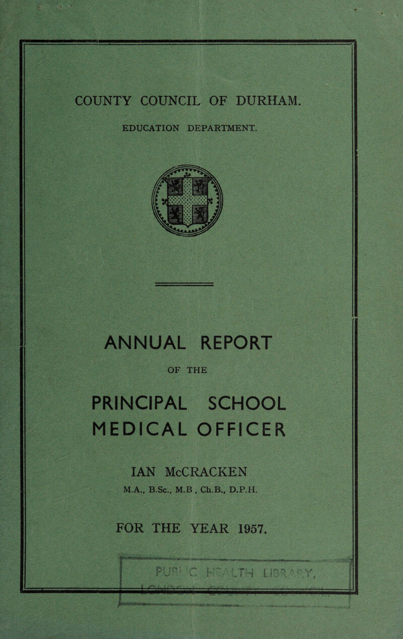 jt ■ . ' . . s::..'. • . - COUNTY COUNCIL OF DURHAM. EDUCATION DEPARTMENT. k ^SIp . ■gm . ■ ■;,'s fv- \ ANNUAL REPORT  ’ r , - ' ~ . OF THE PRINCIPAL MEDICAL SCHOOL OFFICER ! •' ' T-uV. -  ■ r-i<\•<- i.»T--'5-v ' '?} tv.:■•*::-■•■ ■■■ : ... : ‘r- - ••Tv’ v' ■ . /.-V- >V. : '■ . - ian McCracken M.A., B.Sc., M.B , Ch.B., D.P.H. FOR THE YEAR 1957. 1 ■ Si %} ?r*5 i ,d ?? 1 UW.