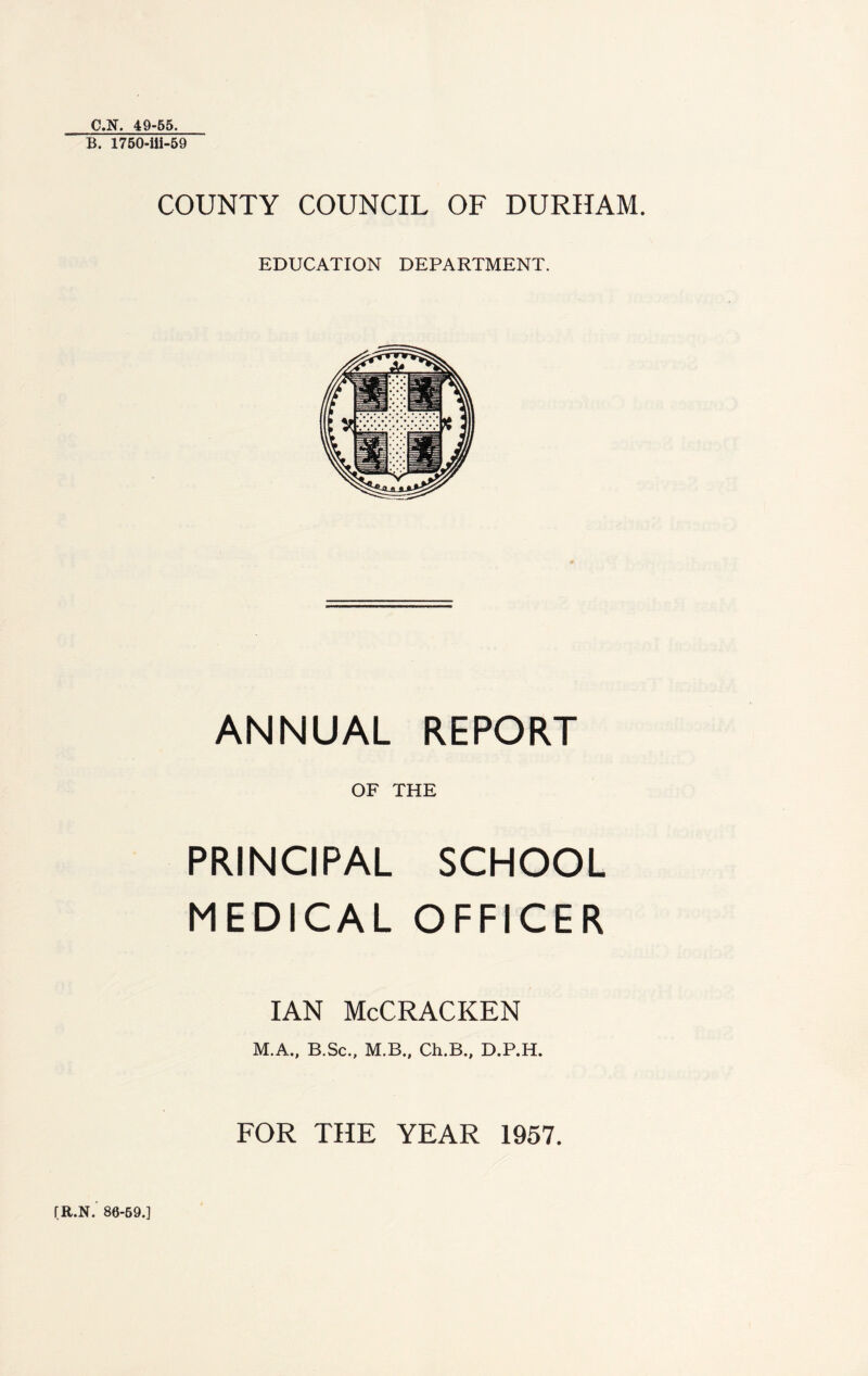 C.N. 49-55. B. 1750-iii-59 COUNTY COUNCIL OF DURHAM. EDUCATION DEPARTMENT. ANNUAL REPORT OF THE PRINCIPAL SCHOOL MEDICAL OFFICER IAN McCRACKEN M.A., B.Sc., M.B., Ch.B., D.P.H. FOR THE YEAR 1957. fR.N. 86-69.]