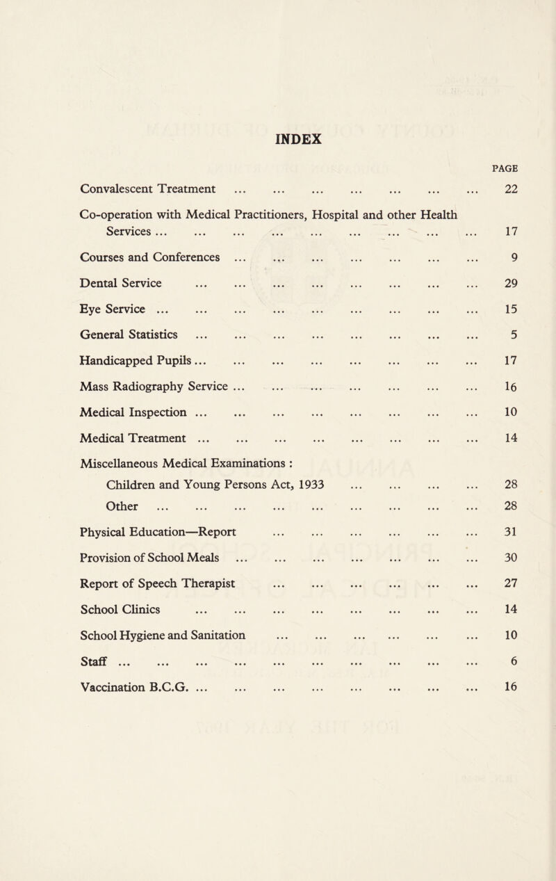 INDEX PAGE Convalescent Treatment 22 Co-operation with Medical Practitioners, Hospital and other Health Services ... ... ... ... ... ... ... ... ... 17 Courses and Conferences ... ... ... ... ... ... ... 9 Dental Service 29 Eye Service ... ... ... ... ... ... ... ... ... 15 General Statistics 5 Handicapped Pupils 17 Mass Radiography Service 16 Medical Inspection 10 Medical Treatment 14 Miscellaneous Medical Examinations : Children and Young Persons Act, 1933 28 Other ... ... ... ... ... ... ... ... ... 28 Physical Education—Report ... ... ... ... ... ... 31 Provision of School Meals ... ... ... ... ... ... ... 30 Report of Speech Therapist 27 School Clinics ... ... ... ... ... ... ... ... 14 School Hygiene and Sanitation ... 10 Staff ... ... ... ... ... ... ... ... ... ... 6 Vaccination B.C.G. • • • • • • 16