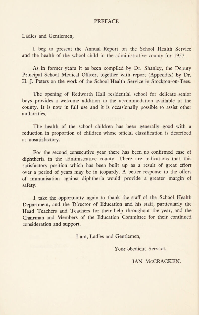 PREFACE Ladies and Gentlemen., I beg to present the Annual Report on the School Health Service and the health of the school child in the administrative county for 1957. As in former years it as been compiled by Dr. Shanley, the Deputy Principal School Medical Officer, together with report (Appendix) by Dr. H. J. Peters on the work of the School Health Service in Stockton-on-Tees. The opening of Redworth Hall residential school for delicate senior boys provides a welcome addition to the accommodation available in the county. It is now in full use and it is occasionally possible to assist other authorities. The health of the school children has been generally good with a reduction in proportion of children whose official classification is described as unsatisfactory. For the second consecutive year there has been no confirmed case of diphtheria in the administrative county. There are indications that this satisfactory position which has been built up as a result of great effort over a period of years may be in jeopardy. A better response to the offers of immunisation against diphtheria would provide a greater margin of safety. I take the opportunity again to thank the staff of the School Health Department, and the Director of Education and his staff, particularly the Head Teachers and Teachers for their help throughout the year, and the Chairman and Members of the Education Committee for their continued consideration and support. I am. Ladies and Gentlemen, Your obedient Servant, IAN McCRACKEN.