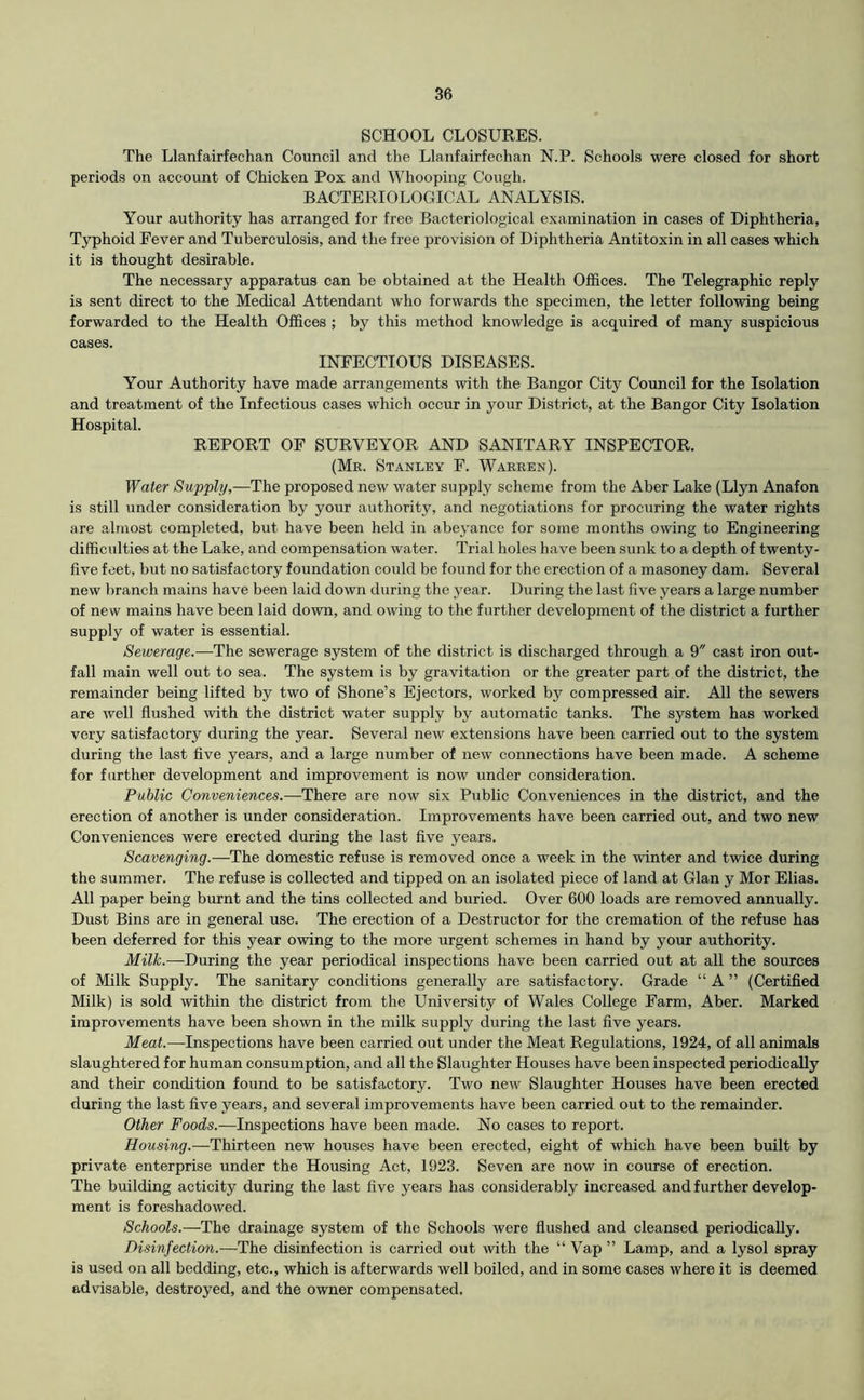 SCHOOL CLOSURES. The Llanfairfechan Council and the Llanfairfechan N.P. Schools were closed for short periods on account of Chicken Pox and Whooping Cough. BACTERIOLOGICAL ANALYSIS. Your authority has arranged for free Bacteriological examination in cases of Diphtheria, Typhoid Fever and Tuberculosis, and the free provision of Diphtheria Antitoxin in all cases which it is thought desirable. The necessary apparatus can be obtained at the Health Offices. The Telegraphic reply is sent direct to the Medical Attendant who forwards the specimen, the letter following being forwarded to the Health Offices ; by this method knowledge is acquired of many suspicious cases. INFECTIOUS DISEASES. Your Authority have made arrangements with the Bangor City Council for the Isolation and treatment of the Infectious cases which occur in your District, at the Bangor City Isolation Hospital. REPORT OF SURVEYOR AND SANITARY INSPECTOR. (Mr. Stanley F. Warren). Water Supply,—The proposed new water supply scheme from the Aber Lake (Llyn Anafon is still under consideration by your authority, and negotiations for procuring the water rights are almost completed, but have been held in abeyance for some months owing to Engineering difficulties at the Lake, and compensation water. Trial holes have been sunk to a depth of twenty- five feet, but no satisfactory foundation could be found for the erection of a masoney dam. Several new }>ranch mains have been laid down during the year. During the last five years a large number of new mains have been laid down, and owing to the further development of the district a further supply of water is essential. Sewerage.—The sewerage system of the district is discharged through a 9 cast iron out- fall main well out to sea. The system is by gravitation or the greater part of the district, the remainder being lifted by two of Shone’s Ejectors, worked by compressed air. All the sewers are well flushed with the district water supply by automatic tanks. The system has worked very satisfactory during the year. Several new extensions have been carried out to the system during the last five years, and a large number of new connections have been made. A scheme for farther development and improvement is now under consideration. Public Conveniences.—There are now six Public Conveniences in the district, and the erection of another is under consideration. Improvements have been carried out, and two new Conveniences were erected during the last five years. Scavenging.—The domestic refuse is removed once a week in the winter and twice during the summer. The refuse is collected and tipped on an isolated piece of land at Gian y Mor Elias. All paper being burnt and the tins collected and buried. Over 600 loads are removed annually. Dust Bins are in general use. The erection of a Destructor for the cremation of the refuse has been deferred for this year owing to the more urgent schemes in hand by your authority. Milk.—During the year periodical inspections have been carried out at all the sources of Milk Supply. The sanitary conditions generally are satisfactory. Grade “ A ” (Certified Milk) is sold within the district from the University of Wales College Farm, Aber. Marked improvements have been shown in the milk supply during the last five years. Meat.—Inspections have been carried out under the Meat Regulations, 1924, of all animals slaughtered for human consumption, and all the Slaughter Houses have been inspected periodically and their condition found to be satisfactory. Two new Slaughter Houses have been erected during the last five years, and several improvements have been carried out to the remainder. Other Foods.—Inspections have been made. No cases to report. Housing.—Thirteen new houses have been erected, eight of which have been built by private enterprise under the Housing Act, 1923. Seven are now in course of erection. The building acticity during the last five years has considerably increased and further develop- ment is foreshadowed. Schools.—The drainage system of the Schools were flushed and cleansed periodically. Disinfection.—The disinfection is carried out with the “ Vap ” Lamp, and a lysol spray is used on all bedding, etc., which is afterwards well boiled, and in some cases where it is deemed advisable, destroyed, and the owner compensated.