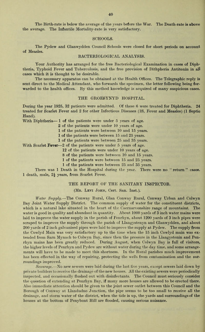 The Birth-rate is below the average of the years before the War. The Death-rate is above the average. The Infantile Mortality-rate is very satisfactory. SCHOOLS. The Pydew and Glanwydden Council Schools were closed for short periods on account of Measles. BACTERIOLOGICAL ANALYSIS. Your Authority has arranged for the free Bacteriological Examination in cases of Diph- theria, Typhoid Fever and Tuberculosis, and the free provision of Dithpheria Antitoxin in all cases which it is thought to be desirable. The necessary apparatus can be obtained at the Health Offices. The Telegraphic reply is sent direct to the Medical Attendant, who forwards the specimen, the letter following being for- warded to the health offices. By this method knowledge is acquired of many suspicious cases. THE GROESYNYD HOSPITAL. During the year 1925, 32 patients were admitted. Of these 6 were treated for Diphtheria. 24 treated for Scarlet Fever and 2 for other Infectious Diseases (IS, Fever and Measles) (1 Septic Hand). With Diphtheria— 1 of the patients were under 5 years of age. 2 of the patients were under 10 years of age. 1 of the patients were between 10 and 15 years. 1 of the patients were between 15 and 25 years. 1 of the patients were between 25 and 35 years. With Scarlet Fever'—2 of the patients were under 5 years of age. 12 of the patients were under 10 years of age. 8 of the patients were between 10 and 15 years. 1 of the patients were between 15 and 25 years. 1 of the patients were between 25 and 35 years. There was 1 Death in the Hospital during the year. There were no “ return ” cases. 1 death, male, 2^ years, from Scarlet Fever. THE REPORT OF THE SANITARY INSPECTOR. (Me. Levi John, Cert. San. Inst.). Water Supply.—The Conway Rural, Gian Conway Rural, Conway Urban and Colwyn Bay Joint Water Supply District. The common supply of water for the constituent districts, which is a natural lake situated in the heart of tlie Caernarvonshire range of mountains. The water is good in quality and abundant in quantity. About 1000 yards of 3 inch water mains were laid to improve the water supply in the parish of Penrhyn, about 1200 yards of 3 inch pipes were scraped to improve the supply through the parish of Llangystenyn and Glanwydden, and about 200 yards of 2 inch galvanised pipes were laid to improi'e the supply at Pydew. The supply from the Cowlyd Main was very satisfactory up to the time when the 15 inch Cowlyd main was ex- tended from Sarn Mynach to Colwyn Bay, since then the pressure in the Llangystenin and Pen- rhyn mains has been greatly reduced. During August, when Colwyn Bay is full of visitors, the higher levels of Penrhyn and Pydew arc without water during the day time, and some arrange- ments will have to be made to meet this shortness. In the Rural parishes much improvement has been effected in the way of repairing, protecting the wells from contamination and the sur- roundings improved. Sewerage.—No new sewers were laid during the last five years, except sewers laid down by private builders to receive the drainage of the new houses. All the existing sewers were periodically inspected, and occasionally flushed out with disinfectants. The Council must seriously consider the question of extending at Penrhyn Bay, if many more houses are allowed to be erected there. Also immediate attention should be given to the joint sewer outlet between this Council and the Borough of Conway at Llandudno Junction, the pipe seems to be too small to receive all the drainage, and storm water of the district, when the tide is up, the yards and surroundings of the houses at the bottom of Penybont Hill are flooded, causing serious nuisance.