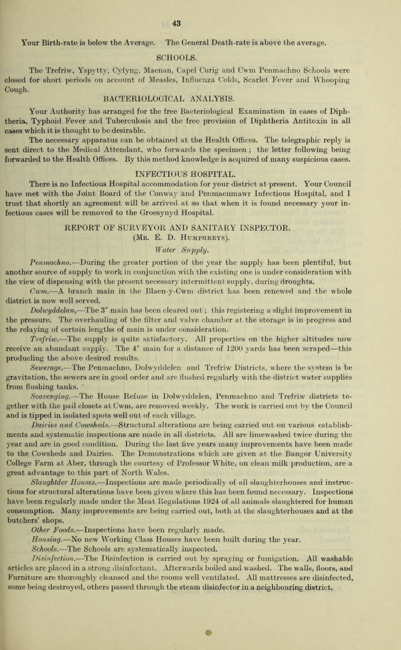 f I Your Birth-rate is below the Average. The General Death-rate is above the average. SCHOOLS. The Trcfriw, Yspytty, Cyfyng, Maenan, Capel Curig and Cwin I’enmachno Schools were closed for short poriotls on account of Measles, Influenza Colds, Scarlet Fever and Whooping Cough. BACTERIOLOGICAL ANALYSIS. Your Authority has arranged for the free Bacteriological Examination in cases of Diph- theria, Typhoid Fever and Tuberculosis and the free provision of Diphtheria Antitoxin in all cases which it is thought to be desirable. The necessary apparatus can be obtained at the Health Offices. The telegraphic reply is sent direct to the Medical Attendant, who forwards the specimen ; the letter following being forwarded to the Health Offices. By this method knowledge is acquired of many suspicious cases. INFECTIOUS HOSPITAL. There is no Infectious Hospital accommodation for your district at present. Your Council have met with the Joint Board of the Conway and Penmaeumawr Infectious Hospital, and I trust that shortly an agreement will be arrived at so that when it is found necessary your in- fectious cases will be removed to the Groesynyd Hospital. REPORT OF SURVEYOR AND SANITARY INSPECTOR. (Mr. E. D. Humphreys). Water Supply. Penimchno.-—During the greater portion of the year the supply has been plentiful, but another source of supply to work in conjunction with the existing one is under consideration with the view of dispensing with the present necessary intermittent supply, during droughts. Cwni.—A branch main in the Blaen-y-Cwm district has been renewed and the wliole district is now well served. Dolwydddan,—The 3 main has been cleared out; this registering a slight improvement in the pressure. The overhauling of the filter and valve chamber at the storage is in progress and the relaying of certain lengths of main is under consideration. Trefriw.—The supply is quite satisfactory. All properties on the higher altitudes now receive an abundant supph'. The 4 main for a distance of 1200 yards has been scraped—this producling the above desired results. Sewerage.—The Penmachno, Dolwyddelen and Trefriw Districts, where the system is be gravitation, the sewers are in good order and are flushed regularly with the district water supplies from flushing tanks. Scavenging.—The House Refuse in Dolwyddelen, Penmachno and Trefriw districts to- gether with the pail closets at Cwm, are removed weeklj'. The work is carried out by the Council and is tipped in isolated spots well out of each village. Dairies and Cowsheds.—Structural alterations are being carried out on various establish- ments and systematic inspections are made in all tlistricts. All are limewashed twice during the year and are in good condition. During the last five years many improvements have been made to the Cowsheds and Dairies. The Demonstrations which are given at the Bangor University College Farm at Aber, through the courtesy of Professor White, on clean milk production, are a great advantage to this part of North W'ales. Slaughtder Houses.—Inspections are made periodically of all slaughterhouses and instruc- tions for structural alterations have been given where this has been found necessary. Inspections have been regularly made under the Meat Regidations 1924 of all animals slaughtered for human consumption. Many improvements are being carried out, both at the slaughterhouses and at the butchers’ shops. Other Foods.—Inspections have been regidarly made. Housing.—No new Working Class Houses have been built during the year. Schools.—The Schools are systematically inspected. Disinfection.—The Disinfection is carried out by spraying or fumigation. All washable articles are placed in a strong disinfectant. Afterwards boiled and washed. The walls, floors, and Furniture are thoroughly cleansed and the rooms well ventilated. All mattresses are disinfected, some being destroyed, others passed through the steam disinfector in a neighbouring district.