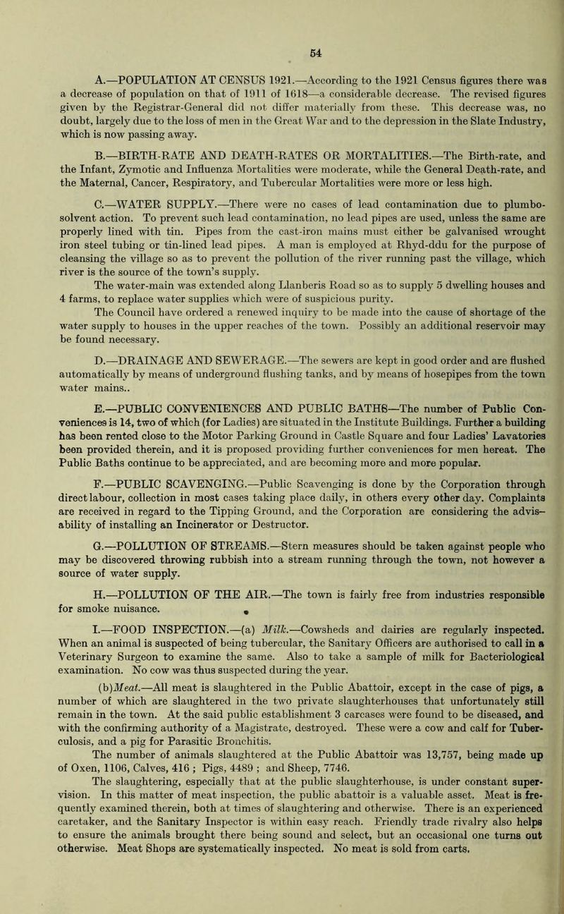 A. —POPULATION AT CENSUS 1921.—According to the 1921 Census figures there was a decrease of population on that of 1911 of 1618—a considerable decrease. The revised figures given by the Registrar-General did not differ materially from these. This decrease was, no doubt, largely due to the loss of men in the Great War and to the depression in the Slate Industry, which is now passing away. B. —BIRTH-RATE AND DEATH-RATES OR MORTALITIES.—The Birth-rate, and the Infant, Zymotic and Influenza Mortalities were moderate, while the General Death-rate, and ; the Maternal, Cancer, Respiratory, and Tubercular Mortalities were more or less high. j C. —WATER SUPPLY.—There were no cases of lead contamination due to plumbo- solvent action. To prevent such lead contamination, no lead pipes are used, unless the same are i properly lined with tin. Pipes from the cast-iron mains must either be galvanised wrought iron steel tubing or tin-lined lead pipes. A man is employed at Rhyd-ddu for the purpose of cleansing the village so as to prevent the pollution of the river running past the village, which river is the source of the town’s supply. The water-main was extended along Llanberis Road so as to supply 5 dwelling houses and 4 farms, to replace water supplies which were of suspicious purity. The Council have ordered a renewed inquiry to be made into the cause of shortage of the water supply to houses in the upper reaches of the town. Possibly an additional reservoir may be found necessary. D. —DRAINAGE AND SEWERAGE.—The sewers are kept in good order and are flushed automatically by means of underground flushing tanks, and by means of hosepipes from the town water mains.. ' E. —PUBLIC CONVENIENCES AND PUBLIC BATHS—The number of Public Con- ' veniences is 14, two of which (for Ladies) are situated in the Institute Buildings. Further a huilding ' has been rented close to the Motor Parking Ground in Castle Square and four Ladies’ Lavatories been provided therein, and it is proposed providing further conveniences for men hereat. The Public Baths continue to be appreciated, and are becoming more and more popular. F. —PUBLIC SCAVENGING.—Public Scavenging is done by the Corporation through direct labour, collection in most cases taking place daily, in others every other day. Complaints are received in regard to the Tipping Ground, and the Corporation are considering the advis- ability of installing an Incinerator or Destructor. G. —POLLUTION OF STREAMS.—Stern measures should be taken against people who may be discovered throwing rubbish into a stream running through the town, not however a source of water supply. H. —POLLUTION OF THE AIR.—The town is fairly free from industries responsible for smoke nuisance. , I. —FOOD INSPECTION.—(a) Milk.—Cowsheds and dairies are regularly inspected. When an animal is suspected of being tubercular, the Sanitary Officers are authorised to call in a Veterinary Surgeon to examine the same. Also to take a sample of milk for Bacteriological examination. No cow was thus suspected during the year. (h)Meat.—All meat is slaughtered in the Public Abattoir, except in the case of pigs, a number of which are slaughtered in the two private slaughterhouses that unfortunately still remain in the town. At the said public establishment 3 carcases were found to be diseased, and j with the confirming authority of a Magistrate, destroyed. These were a cow and calf for Tuber- j culosis, and a pig for Parasitic Bronchitis. | The number of animals slaughtered at the Public Abattoir was 13,757, being made up j of Oxen, 1106, Calves, 416 ; Pigs, 4489 ; and Sheep, 7746. j The slaughtering, especially that at the public slaughterhouse, is under constant super- li vision. In this matter of meat inspection, the public abattoir is a valuable asset. Meat is fre- | quently examined therein, both at times of slaughtering and otherwise. There is an experienced I caretaker, and the Sanitary Inspector is within easy reach. Friendly trade rivalry also helps to ensure the animals brought there being sound and select, but an occasional one turns out otherwise. Meat Shops are systematieally inspected. No meat is sold from carts.