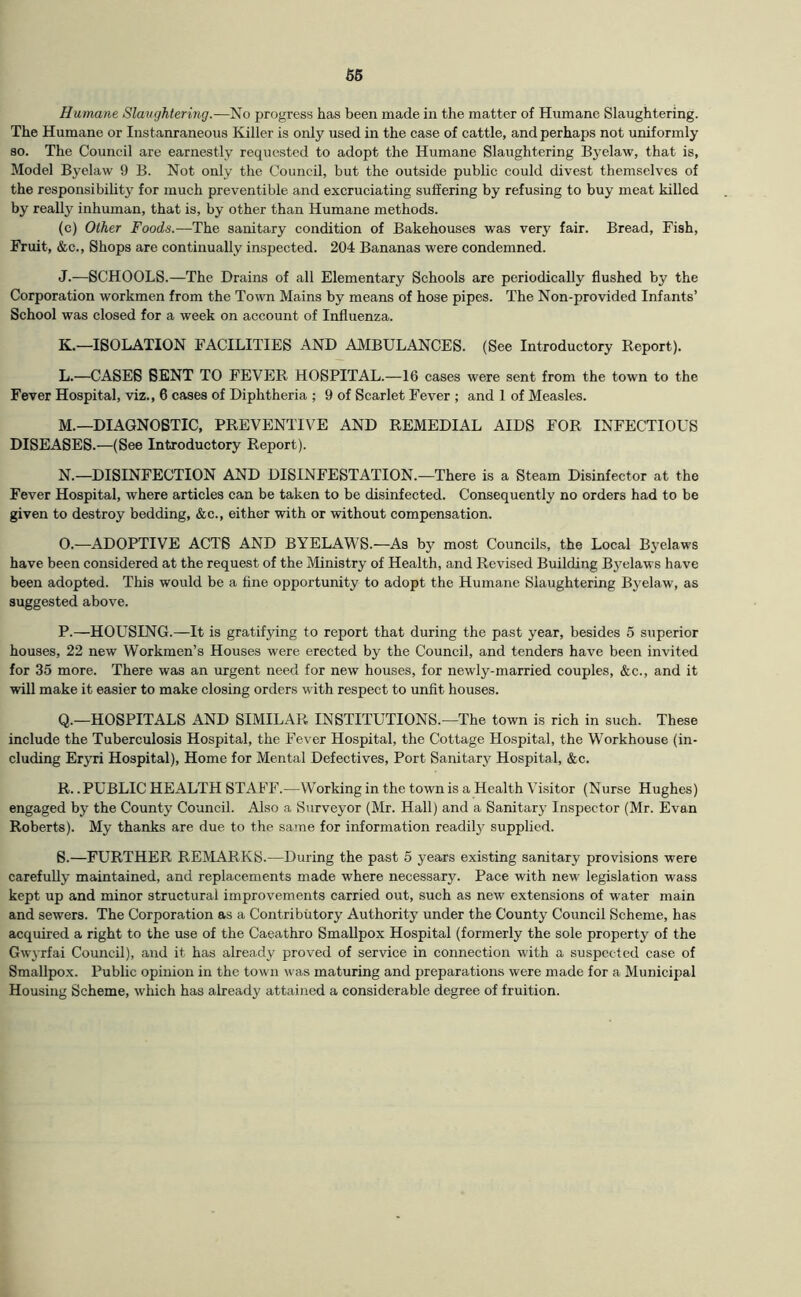 Humane Slavghtering.—No progress has been made in the matter of Humane Slaughtering. The Humane or Instanraneous Killer is only used in the case of cattle, and perhaps not uniformly so. The Council are earnestly requested to adopt the Humane Slaughtering Byelaw, that is. Model Byelaw 9 B. Not only the Council, but the outside public could divest themselves of the responsibility for much preventible and excruciating suffering by refusing to buy meat killed by really inhuman, that is, by other than Humane methods. (c) Other Foods.—The sanitary condition of Bakehouses was very fair. Bread, Fish, Fruit, &c.. Shops are continually inspected. 204 Bananas were condemned. J. —SCHOOLS.—The Drains of all Elementary Schools are periodically flushed by the Corporation workmen from the Town Mains by means of hose pipes. The Non-provided Infants’ School was closed for a week on account of Influenza. K. —ISOLATION FACILITIES AND AMBULANCES. (See Introductory Report). L. —CASES BENT TO FEVER HOSPITAL.—16 cases were sent from the town to the Fever Hospital, viz., 6 cases of Diphtheria ; 9 of Scarlet Fever ; and 1 of Measles. M. —DIAGNOSTIC, PREVENTIVE AND REMEDIAL AIDS FOR INFECTIOUS DISEASES.—(See Introductory Report). N. —DISINFECTION AND DISINFESTATION.—There is a Steam Disinfector at the Fever Hospital, where articles can be taken to be disinfected. Consequently no orders had to be given to destroy bedding, &c., either with or without compensation. O. —ADOPTIVE ACTS AND BYELAWS.—As by most Councils, the Local Byelaws have been considered at the request of the Ministry of Health, and Revised Building Byelaws have been adopted. This would be a fine opportunity to adopt the Humane Slaughtering Byelaw, as suggested above. P. —HOUSING.—It is gratifying to report that during the past year, besides 5 superior houses, 22 new Workmen’s Houses were erected by the Council, and tenders have been invited for 35 more. There was an urgent need for new houses, for newly-married couples, &c., and it will make it easier to make closing orders with respect to unfit houses. Q. —HOSPITALS AND SIMILAR INSTITUTIONS.—The town is rich in such. These include the Tuberculosis Hospital, the Fever Hospital, the Cottage Hospital, the W'orkhouse (in- cluding Eryri Hospital), Home for Mental Defectives, Port Sanitar}' Hospital, &c. R. . PUBLIC HEALTH STAFF.—W^orking in the town is a Health Visitor (Nurse Hughes) engaged by the County Council. Also a Surveyor (Mr. Hall) and a Sanitary Inspector (Mr. Evan Roberts). My thanks are due to the same for information readilj^ supplied. S. —FURTHER REMARKS.—During the past 5 years existing sanitary provisions were carefully maintained, and replacements made where necessary. Pace with new' legislation wass kept up and minor structural improvements carried out, such as new extensions of water main and sewers. The Corporation as a Contributory Authority under the County Council Scheme, has acquired a right to the use of the Caeathro Smallpox Hospital (formerly the sole property of the Gwyrfai Council), and it has already proved of service in connection with a suspected case of Smallpox. Public opinion in the town was maturing and preparations were made for a Municipal Housing Scheme, which has already attained a considerable degree of fruition.