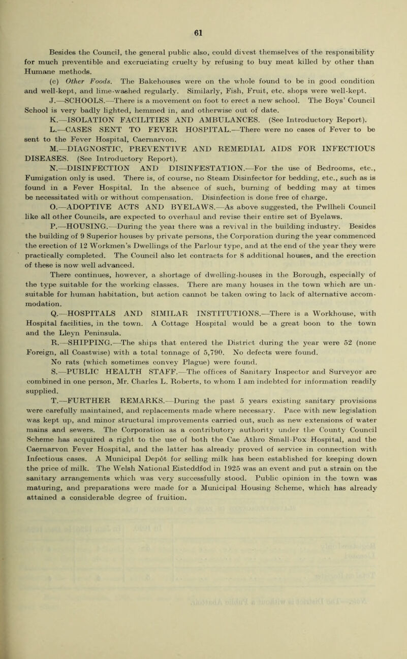 Besides the Council, the general public also, could divest themselves of the responsibility for much preventible and excruciating cruelty by refusing to buy meat killed by other than Humane methods. (c) Other Foods. The Bakeliouses w'ere on the whole found to be in good condition and well-kept, and lime-washed regularly. Similarly, Fish, Fruit, etc. shops were well-kept. J. —SCHOOLS.—There is a movement on foot to erect a new school. The Boys’ Council School is very badly lighted, hemmed in, and otherwise out of date. K. ~lSOLATION FACILITIES AND AMBULANCES. (See Introductory Report). L. —CASES SENT TO FEVER HOSPITAL.—There were no cases of Fever to be sent to the Fever Hospital, Caernarv'on. M. —DIAGNOSTIC, PREVENTIVE AND REMEDIAL AIDS FOR INFECTIOUS DISEASES. (See Introductory Report). N. —DISINFECTION AND DISINFESTATION.—For the use of Bedrooms, etc.. Fumigation only is used. There is, of course, no Steam Disinfector for bedding, etc., such as is foimd in a Fever Hospital. In the absence of such, burning of bedding may at times be necessitated with or without compensation. Disinfection is done free of charge. O. —ADOPTIVE ACTS AND BYELAWS.—As above suggested, the Pwllheli Council like all other Councils, are expected to overhaul and revise their entire set of Byelaws. P. —HOUSING.—During the year there was a revival in the building industry. Besides the building of 9 Superior houses by private persons, the Corporation during the year commenced the erection of 12 Workmen’s Dwellings of the Parlour type, and at the end of the year they were practically completed. The Council also let contracts for 8 additional houses, and the erection of these is now well advanced. There continues, however, a shortage of dwelling-houses in the Borough, especially of the type suitable for the working classes. There are many houses in the town which are im- suitable for human habitation, but action cannot be taken owing to lack of alternative accom- modation. Q. —HOSPITALS AND SIMILAR INSTITUTIONS.—There is a Workhouse, with Hospital facilities, in the town. A Cottage Hospital would be a great boon to the town and the Lleyn Peninsula. R. —SHIPPING.—The ships that entered the District during the year were 52 (none Foreign, all Coastwise) with a total tonnage of 5,790. No defects were found. No rats (which sometimes convey Plague) were found. S. —PUBLIC HEALTH STAFF.—The offices of Sanitary Inspector and Surveyor are combined in one person, Mr. Charles L. Roberts, to whom I am indebted for information readily supplied. T. —FURTHER REMARKS.—During the past 5 years existing sanitary provisions were carefully maintained, and replacements made where necessary. Pace with new legislation was kept up, and minor structural improvements carried out, such as new extensions of water mains and sewers. The Corporation as a contributory authority under the County Council Scheme has acquired a right to the use of both the Cae Athro Small-Pox Hospital, and the Caernarvon Fev'er Hospital, and the latter has already proved of service in connection with Infectious cases. A Mimicipal Depot for selling milk has been established for keeping down the price of milk. The Welsh National Eisteddfod in 1925 was an event and put a strain on the sanitary arrangements wliich was very successfully stood. Public opinion in the town was maturing, and preparations were made for a Municipal Housing Scheme, which has already attained a considerable degree of fruition.