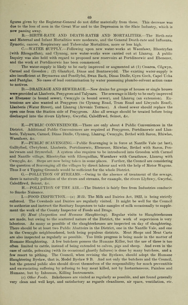 figures given by the Registrar-General do not differ materially from these. This decrease was due to the loss of men in the Great War and to the Depression in the Slate Industry, which is now passing away. B. —BIRTH-RATE AND DEATH-RATES AND MORTALITIES.—The Birth-rate and Maternal and Infant Mortalities were moderate, and the General Death-rate and Influenza, Zymotic, cancer. Respiratory and Tubercular Mortalities, more or less high. C. —WATER SUPPLY.—Following upon new water-works at Waenfawr, Rhostryfan (with Rhosgadfan), and Clynnog, new water-works were carried out at Llanrug. A public Inquiry was also held with regard to proposed new reservoirs at Portdinorwic and Ebenezer, and the work at Portdinorwic has been commenced. The water-supply is likely to be early improved or augmented at (1) Cesarea, Cilgwyn, Carmel and Groeslon ; (2) Glanrhyd, Dinas and Bontnewydd. The existing water-supply is also insufficient at Brynaerau and Pontllyfni, Swan Bach, Dinas Dinlle, Gyrn Goch, Capel Ucha and Pantglas. No cases of lead contamination by water possessing plumbo-solvent action came to notivce. D. —DRAINAGE AND SEWERAGE.—New drains for groups of houses or single houses were provided at Llanberis, Penygroes and Talysarn. The sewerage is likely to be early improved at Ebenezer (a bound sewer), Cwmyglo (a bound sewer), and Llanrug (an extension). Ex- tensions are also wanted at Penygroes (to Clynnog Road, Tram Road and Llwyndu Road), Llanberis (Water Street), and Llanrug (Arvonic Terrace). A closed sewer should replace the open one from the Station side of Penygroes. Also all sewage should be treated before being discharged into the rivers Llyfnwy, Gwyrfai, Caledffrwd, Seinot, &c. E. —PUBLIC CONVENIENCES.—There are only about 4 Public Conveniences in the District. Additional Public Conveniences are required at Penygroes, Portdinorwic and Llan- beris, Talysarn, Carmel, Dinas Dinlle, Clynnog, Llanrug, Cwmyglo, Bethel with Saron, Rhiwlas, Waenfawr, &c. P.—PUBLIC SCAVENGING.—Public Scavenging is in force at Nantlle Vale (at last), Galltyfoel, Clwtybont, Llanberis, Portdinorwic, Ebenezer, Rhiwlas, Bethel with Saron, Pen- isa’rwaen and Brvnrefail. A system also requires to be introduced into Groeslon with Carmel and Nantlle village, Rhostryfan with Rhosgadfan, Waenfawr with Caeathraw, Llanrug with Cwmyglo, &c. Steps are now being taken in some places. Further, the Council are considering the question of Scavenging all the villages by direct labour and with the help of Motor Wagons. Thus 3 or 4 Tipping Grounds would be sufficient for the whole District. G. —POLLUTION OF STREAMS.—Owing to the absence of treatment of the sewage, there is naturally pollution of the rivers and streams, for example, the rivers Llyfnwy, Gwyrfai, Caledffrwd, Seiont, &c. H. —POLLUTION OF THE AIR.—The District is fairly free from Industries conduciv to Smoke Nuisance. I. —FOOD INSPECTION.—(a) Milk. The Milk and Dairies Act, 1922, is being strictly enforced. The Cowsheds and Dairies are regularly visited. It might be well for the Council to authorise and instruct the Sanitary Inspectors to take samples of milk occasionally to supple- ment the work of the County Inspector of Foods and Drugs. (6) Meat {Inspection and Humane Slaughtering). Regular visits to Slaughterhouses are made, but owing to the scattered nature of the District, the work of supervision is very laborious. As many as possible of the slaughterhouses are inspected on day of slaughtering. There should be at least two Public Abattoirs in the District, one in the Nantlle Vale, and one in the Cwmyglo neighbourhood, both being populous districts. Meat Shops and Meat Carts are also inspected as regularly as possible. Too little progress is being made in the matter of Humane Slaughtering. A few butchers possess the Humane Killer, but the use of these is too often limited to cattle, instead of being extended to calves, pigs and sheep. And even in the case of cattle, poleaxing (with its occasional ghastly failures) is done by many butchers, and a few resort to pithing. The Council, when revising the Byelaws, should adopt the Humane Slaughtering Byelaw, that is. Model Byelaw 9 B. And not only the butchers and the Council, but the general public also should divest themselves of the responsibility for much preventible and excruciating suffering by refusing to buy meat killed, not by Instantaneous, Painless and Humane, but by Inhuman, Killing Instruments. (c) Other Foods. Bakehouses are visited as regularly as possible, and are found generally very clean and well kept, and satisfactory as regards cleanliness, air space, ventilation, etc.