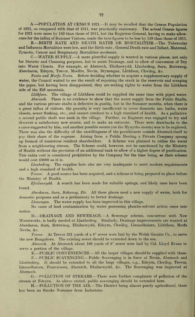 A. —POPULATION AT CENSUS 1921.—It may be recalled that the Census Population of 1921, as compared with that of 1911, was practically stationary. The actual Census figures for 1921 were more by 183 than those of 1911, but the Registrar-General, having to make allow- ance for the influx of Summer Visitors, made the true figures to be less by 159 than those of 1911. B. —BIRTH RATE AND DEATH RATES OR MORTALITIES.—The Tubercular and Influenza Mortalities were low, and the Birth-rate , General Death-rate and Infant, Maternal, Zymotic, Cancer and Respiratory Mortalities moderate. C. —WATER SUPPLY.—A more plentiful supply is wanted in various places, not only for Dietetic and Cleansing purposes, but to assist Drainage, and to allow of conversion of Dry into Water Closets. For example, at Abersoch, Efailnewydd, Llanbedrog, Sarn, Bottwnog, Aberdaron, Edeyrn, Trevor, Moelfre, Nevin, Brynengan, Llithfaen, Chwilog, &c. Nevin and Morfa Nevin. Before deciding whether to acquire a supplementary supply of water, the Council waited to see the result of repairing the crack in the reservoir and scraping the pipes, but having been disappointed, they are seeking rights to water from the Llithfaen side of the Eifl mountain. Llithfaen. The village of Llithfaen could be supplied the same time with piped water. Abersoch. There is no evidence to show that the water supply from the Public Shafts, and the various private shafts is defective in quality, but in the Summer months, when there is a great influx of visitors, the quantity is very insufficient to cover domestic use, baths, water closets, sewer flushing, etc., and cannot conduce to a high standard of health. As a palliative a second public shaft was sunk in the village. Further, an Engineer was engaged to try and discover a satisfactory new source, and to make an estimate. There were drawbacks to the s rurce suggested by him, and another possible source (on the Mynytho moors) was to be explored. There was also the difficulty of the unwillingness of the parishioners outside Abersoch itself to pxy their share of the expense. Arising from a Public Meeting a Private Company sprang up formed of numerous resident shareholders. A Scheme was planned to utilise the water from a neighbouring stream. The Scheme could, however, not be sanctioned by the Ministry of Health without the provision of an additional tank to allow of a higher degree of purification. This extra cost is considered prohibitive by the Company for the time being, as their scheme would cost £8000 as it is. Llanbedrog. The supplies here also are very inadequate to meet modern requirements and a high standard of health. Trevor. A good source has been acquired, and a scheme is being prepared to place before the Ministry of Health. Efailnewydd. A search has been made for suitable springs, and likely ones have been found. Aberdaron, Sarn, Bottwnog, Etc. All these places need a new supply of water, both for domestic purposes and as a preliminary to better drainage. Llanengan. The water supply has been improved in this village. No cases of lead contamination by water possessing plumbo-solvent action came into notice. D. —DRAINAGE AND SEWERAGE.—A Sewerage scheme, concurrent with New Waterworks, is badly needed at Llanbedrog. Similarly, Drainage improvements are wanted at Aberdaron, Sarn, Bottwnog, Efailnewydd, Edeyrn, Chwilog, Llanaelhaiarn, Llithfaen, Morfa Nevin, &c. Trevor. At Trevor 331 yards of a 6 sewer were laid by the Welsh Granite Co., to serve the new Bungalows. The existing sewer should be extended down to the sea. Abererch. At Abererch about 166 yards of 6 sewer were laid by Col. Lloyd Evans to serve a portion of the village. E. —PUBLIC CONVENIENCES.—All the larger villages should be supplied with these. F. —PUBLIC SCAVENGING.—Public Scavenging is in force at Nevin, Abersoch and Llanbedrog. It should be extended to all the large villages, e.g., Edeyrn, Chwilog, Trevor, Llanaelhaiarn, Fourcrosses, Abererch, Efailnewydd, &c. The Scavenging was improved at Abersoch. G. —POLLUTION OF STREAMS.—There were further complaints of pollution of the stream at Edeyrn. As above stated, public scavenging should be extended here. H. —POLLUTION OF THE AIR.—The District being almost purely agricultural, there has been no Smoke Nuisance from Industries.