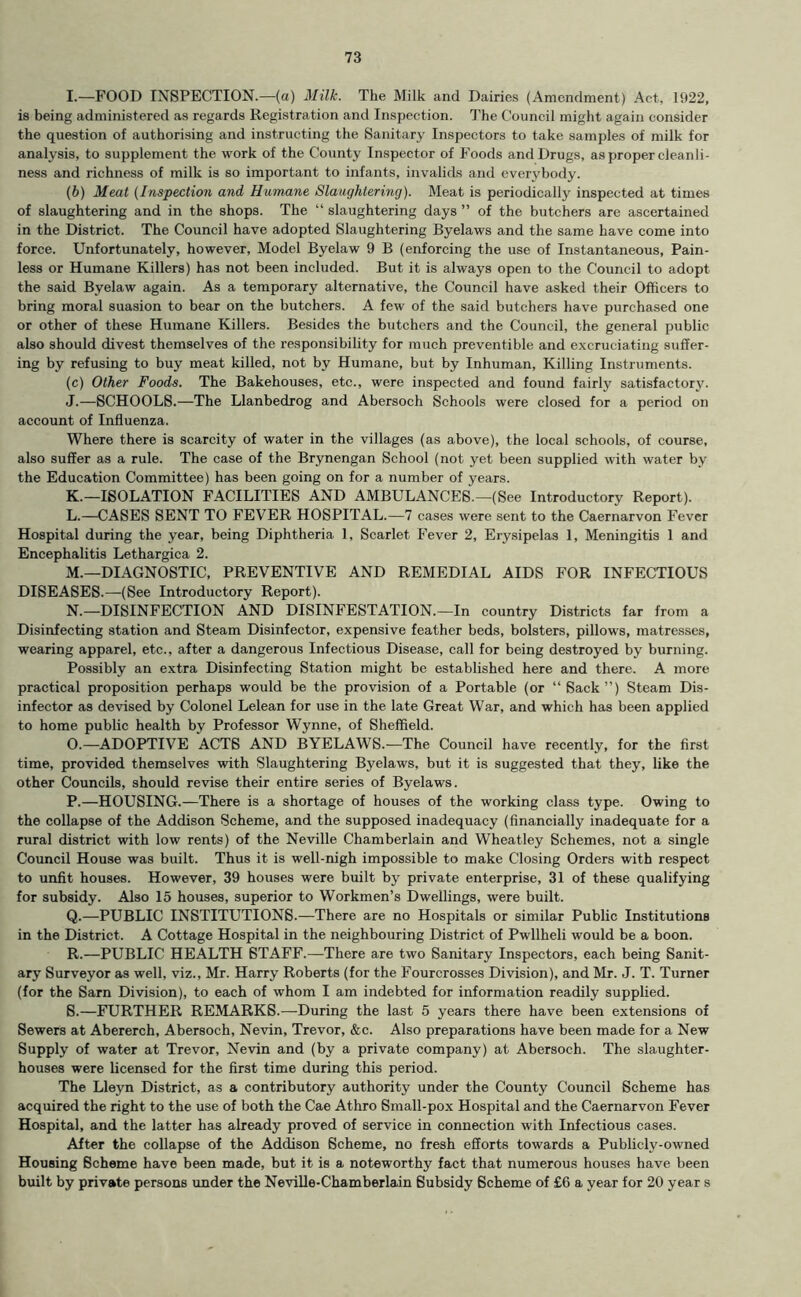 I. —FOOD INSPECTION.—(a) Milk. The Milk and Dairies (Amendment) Act, 1922, is being administered as regards Registration and Inspection. The Council might again consider the question of authorising and instructing the Sanitary Inspectors to take samples of milk for analysis, to supplement the work of the County Inspector of Foods and Drugs, as proper cleanli- ness and richness of milk is so important to infants, invalids and everybody. {b) Meat (Inspection and Humane Slaughtering). Meat is periodically inspected at times of slaughtering and in the shops. The “ slaughtering days ” of the butchers are ascertained in the District. The Council have adopted Slaughtering Byelaws and the same have come into force. Unfortunately, however, Model Byelaw 9 B (enforcing the use of Instantaneous, Pain- less or Humane Killers) has not been included. But it is always open to the Council to adopt the said Byelaw again. As a temporary alternative, the Council have asked their Officers to bring moral suasion to bear on the butchers. A few of the said butchers have purchased one or other of these Humane Killers. Besides the butchers and the Council, the general public also should divest themselves of the responsibility for much preventible and excruciating suffer- ing by refusing to buy meat killed, not by Humane, but by Inhuman, Killing Instruments. (c) Other Foods. The Bakehouses, etc., were inspected and found fairly satisfactory. J. —SCHOOLS.—The Llanbedrog and Abersoch Schools were closed for a period on account of Influenza. Where there is scarcity of water in the villages (as above), the local schools, of course, also suffer as a rule. The case of the Brynengan School (not yet been supplied with water by the Education Committee) has been going on for a number of years. K. —ISOLATION FACILITIES AND AMBULANCES.—(See Introductory Report). L. —CASES SENT TO FEVER HOSPITAL.—7 cases were sent to the Caernarvon Fever Hospital during the year, being Diphtheria 1, Scarlet Fever 2, Erysipelas 1, Meningitis 1 and Encephalitis Lethargica 2. M. —DIAGNOSTIC, PREVENTIVE AND REMEDIAL AIDS FOR INFECTIOUS DISEASES.—(See Introductory Report). N. —DISINFECTION AND DISINFESTATION.—In country Districts far from a Disinfecting station and Steam Disinfector, expensive feather beds, bolsters, pillows, matresses, wearing apparel, etc., after a dangerous Infectious Disease, call for being destroyed by burning. Possibly an extra Disinfecting Station might be established here and there. A more practical proposition perhaps would be the provision of a Portable (or “Sack”) Steam Dis- infector as devised by Colonel Lelean for use in the late Great War, and which has been applied to home public health by Professor Wynne, of Sheffield. O. —ADOPTIVE ACTS AND BYELAWS.—The Council have recently, for the first time, provided themselves with Slaughtering Byelaws, but it is suggested that they, like the other Councils, should revise their entire series of Byelaws. P. —HOUSING.—There is a shortage of houses of the working class type. Owing to the collapse of the Addison Scheme, and the supposed inadequacy (financially inadequate for a rural district with low rents) of the Neville Chamberlain and Wheatley Schemes, not a single Council House was built. Thus it is well-nigh impossible to make Closing Orders with respect to unfit houses. However, 39 houses were built by private enterprise, 31 of these qualifying for subsidy. Also 15 houses, superior to Workmen’s Dwellings, were built. Q. —PUBLIC INSTITUTIONS.—There are no Hospitals or similar Public Institutions in the District. A Cottage Hospital in the neighbouring District of Pwllheli would be a boon. R. —PUBLIC HEALTH STAFF.—There are two Sanitary Inspectors, each being Sanit- ary Surveyor as well, viz., Mr. Harry Roberts (for the Fourcrosses Division), and Mr. J. T. Turner (for the Sarn Division), to each of whom I am indebted for information readily supplied. S. —FURTHER REMARKS.—During the last 5 years there have been extensions of Sewers at Abererch, Abersoch, Nevin, Trevor, &c. Also preparations have been made for a New Supply of water at Trevor, Nevin and (by a private company) at Abersoch. The slaughter- houses were licensed for the first time during this period. The Lleyn District, as a contributory authority under the County Council Scheme has acquired the right to the use of both the Cae Athro Small-pox Hospital and the Caernarvon Fever Hospital, and the latter has already proved of service in connection with Infectious cases. After the collapse of the Addison Scheme, no fresh efforts towards a Publicly-owned Housing Scheme have been made, but it is a noteworthy fact that numerous houses have been built by private persons under the Neville-Chamberlain Subsidy Scheme of £6 a year for 20 year s
