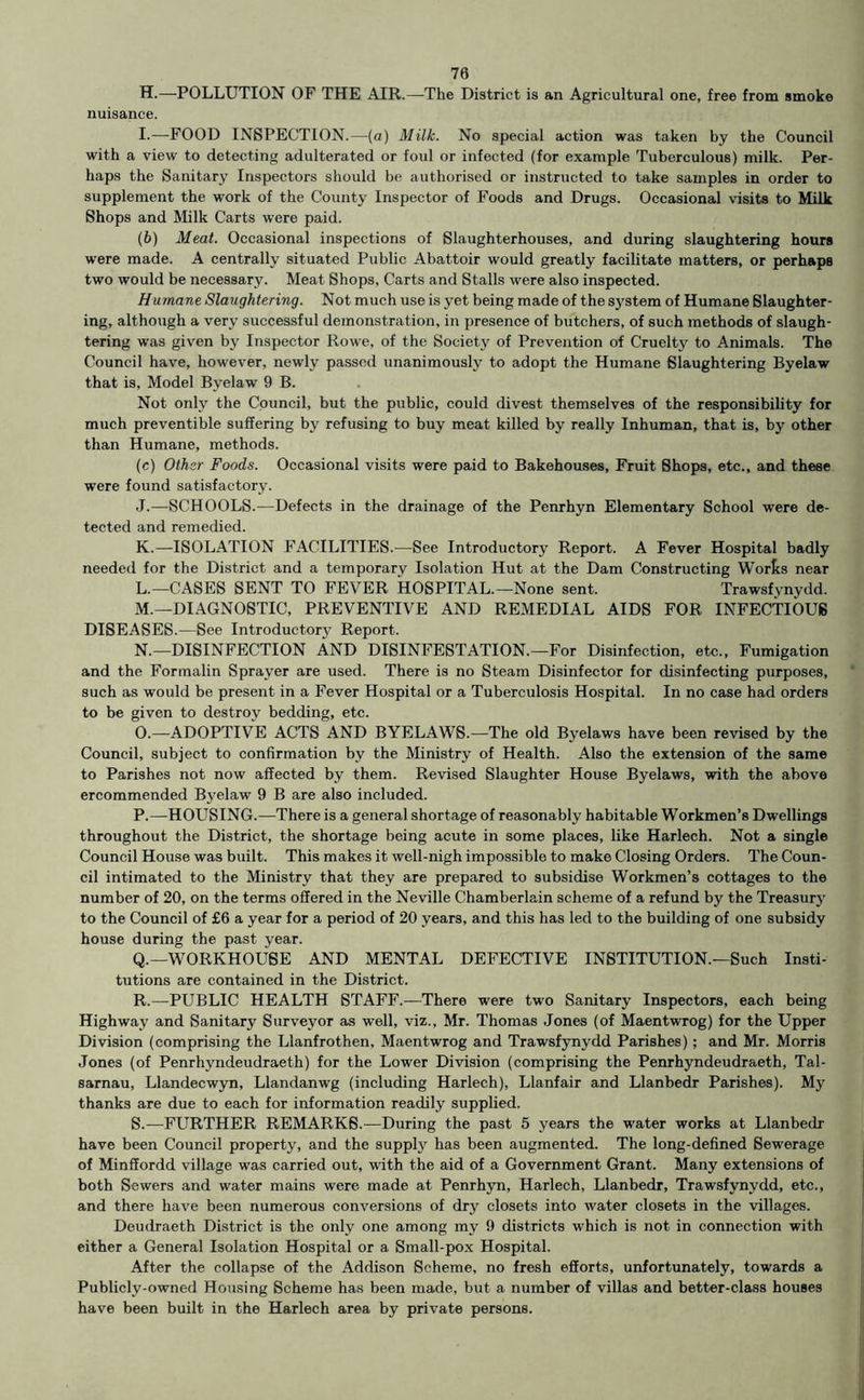70 H. —POLLUTION OF THE AIR.—The District is an Agricultural one, free from smoke nuisance. I. —FOOD INSPECTION.—{a) Milk. No special action was taken by the Council with a view to detecting adulterated or foul or infected (for example Tuberculous) milk. Per- haps the Sanitary Inspectors should be authorised or instructed to take samples in order to supplement the work of the County Inspector of Foods and Drugs. Occasional visits to Milk Shops and Milk Carts were paid. (6) Meat. Occasional inspections of Slaughterhouses, and during slaughtering hours were made. A centrally situated Public Abattoir would greatly facilitate matters, or perhaps two would be necessary. Meat Shops, Carts and Stalls were also inspected. Humane Slaughtering. Not much use is yet being made of the system of Humane Slaughter- ing, although a very successful demonstration, in presence of butchers, of such methods of slaugh- tering was given by Inspector Rowe, of the Society of Prevention of Cruelty to Animals. The Council have, however, newly passed unanimously to adopt the Humane Slaughtering Byelaw that is. Model Byelaw 9 B. Not only the Council, but the public, could divest themselves of the responsibility for much preventible suffering by refusing to buy meat killed by really Inhuman, that is, by other than Humane, methods. (c) Other Foods. Occasional visits were paid to Bakehouses, Fruit Shops, etc., and these were found satisfactory. J. —SCHOOLS.—Defects in the drainage of the Penrhyn Elementary School were de- tected and remedied. K. —ISOLATION FACILITIES.—See Introductory Report. A Fever Hospital badly needed for the District and a temporary Isolation Hut at the Dam Constructing Worts near L. —CASES SENT TO FEVER HOSPITAL.—None sent. Trawsfynydd. M. —DIAGNOSTIC, PREVENTIVE AND REMEDIAL AIDS FOR INFECTIOUS DISEASES.—See Introductory Report. N. —DISINFECTION AND DISINFESTATION.—For Disinfection, etc.. Fumigation and the Formalin Sprayer are used. There is no Steam Disinfector for disinfecting purposes, such as would be present in a Fever Hospital or a Tuberculosis Hospital. In no case had orders to be given to destroy bedding, etc. O. —ADOPTIVE ACTS AND BYELAWS.—The old Byelaws have been revised by the Council, subject to confirmation by the Ministry of Health. Also the extension of the same to Parishes not now affected by them. Revised Slaughter House Byelaws, with the above ercommended Byelaw 9 B are also included. P. —HOUSING.—There is a general shortage of reasonably habitable Workmen’s Dwellings throughout the District, the shortage being acute in some places, like Harlech. Not a single Council House was built. This makes it well-nigh impossible to make Closing Orders. The Coun- cil intimated to the Ministry that they are prepared to subsidise Workmen’s cottages to the number of 20, on the terms offered in the Neville Chamberlain scheme of a refund by the Treasur}' to the Council of £6 a year for a period of 20 years, and this has led to the building of one subsidy house during the past year. Q. —WORKHOUSE AND MENTAL DEFECTIVE INSTITUTION.—Such Insti- tutions are contained in the District. R. —PUBLIC HEALTH STAFF.—There were two Sanitary Inspectors, each being Highway and Sanitary Surveyor as well, viz., Mr. Thomas Jones (of Maentwrog) for the Upper Division (comprising the Llanfrothen, Maentwrog and Trawsfynydd Parishes); and Mr. Morris Jones (of Penrhyndeudraeth) for the Lower Division (comprising the Penrhyndeudraeth, Tal- sarnau, Llandecwyn, Llandanwg (including Harlech), Llanfair and Llanbedr Parishes). My thanks are due to each for information readily supplied. S. —FURTHER REMARKS.—During the past 5 years the water works at Llanbedr have been Council property, and the supply has been augmented. The long-defined Sewerage of Minffordd village was carried out, with the aid of a Government Grant. Many extensions of both Sewers and water mains were made at Penrhyn, Harlech, Llanbedr, Trawsfynydd, etc., and there have been numerous conversions of dry closets into water closets in the villages. Deudraeth District is the only one among my 9 districts which is not in connection with either a General Isolation Hospital or a Small-pox Hospital. After the collapse of the Addison Scheme, no fresh efforts, unfortunately, towards a Publicly-owned Housing Scheme has been made, but a number of villas and better-class houses have been built in the Harlech area by private persons.