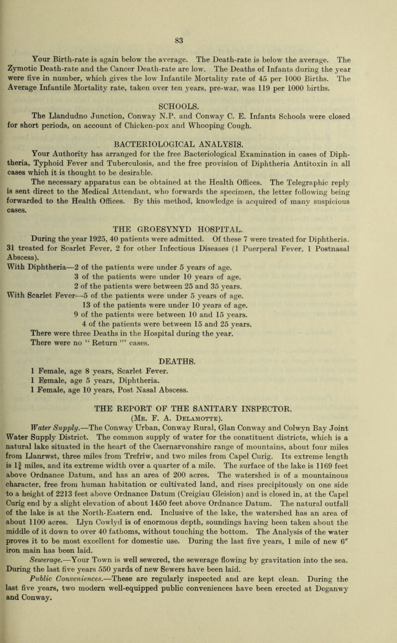 Your Birth-rate is again below the average. The Death-rate is below the average. The Zymotic Death-rate and the Cancer Death-rate are low. The Deaths of Infants during the year were five in number, which gives the low Infantile Mortality rate of 45 per 1000 Births. The Average Infantile Mortality rate, taken over ten years, pre-war, was 119 per 1000 births. SCHOOLS. The Llandudno Junction, Conway N.P. and Conway C. E. Infants Schools were closed for short periods, on account of Chicken-pox and Whooping Cough. BACTERIOLOGICAL ANALYSIS. Your Authority has arranged for the free Bacteriological Examination in cases of Diph- theria, Typhoid Fever and Tuberculosis, and the free provision of Diphtheria Antitoxin in all cases which it is thought to be desirable. The necessary apparatus can be obtained at the Health Offices. The Telegraphic reply is sent direct to the Medical Attendant, who forwards the specimen, the letter following being forwarded to the Health Offices. By this method, knowledge is acquired of many suspicious cases. THE GROESYNYD HOSPITAL. During the year 1925, 40 patients were admitted. Of these 7 were treated for Diphtheria. 31 treated for Scarlet Fever, 2 for other Infectious Diseases (1 Puerperal Fever, 1 Postnasal Abscess). With Diphtheria—2 of the patients were under 5 years of age. 3 of the patients were under 10 years of age. 2 of the patients were between 25 and 35 years. With Scarlet Fever—5 of the patients were under 5 years of age. 13 of the patients were under 10 years of age. 9 of the patients were between 10 and 15 years. 4 of the patients were between 15 and 25 years. There were three Deaths in the Hospital during the year. There were no “ Return cases. DEATHS. 1 Female, age 8 years. Scarlet Fever. 1 Female, age 5 years. Diphtheria. 1 Female, age 10 years. Post Nasal Abscess. THE REPORT OF THE SANITARY INSPECTOR. (Mk. F. a. Delamotte). Water Supply.—The Conway Urban, Conway Rural, Gian Conway and Colwyn Bay Joint Water Supply District. The common supply of water for the constituent districts, which is a natural lake situated in the heart of the Caernarvonshire range of mountains, about four miles from Llanrwst, three miles from Trefriw, and two miles from Capel Curig. Its extreme length is 1| miles, and its extreme width over a quarter of a mile. The surface of the lake is 1169 feet above Ordnance Datura, and has an area of 200 acres. The watershed is of a mountainous character, free from human habitation or cultivated land, and rises precipitously on one side to a height of 2213 feet above Ordnance Datum (Creigiau Gleision) and is closed in, at the Capel Curig end by a slight elevation of about 1450 feet above Ordnance Datum. The natural outfall of the lake is at the North-Eastern end. Inclusive of the lake, the watershed has an area of about 1100 acres. Llyn Cowlyd is of enormous depth, soundings having been taken about the middle of it down to over 40 fathoms, without touching the bottom. The Analysis of the water proves it to be most excellent for domestic use. During the last five years, 1 mile of new 6 iron main has been laid. Sewerage.—Your Town is well sewered, the sewerage flowing by gravitation into the sea. During the last five years 550 yards of new Sewers have been laid. Public Conveniences.—These are regularly inspected and are kept clean. During the last five years, two modem well-equipped public conveniences have been erected at Deganwy and Conway.