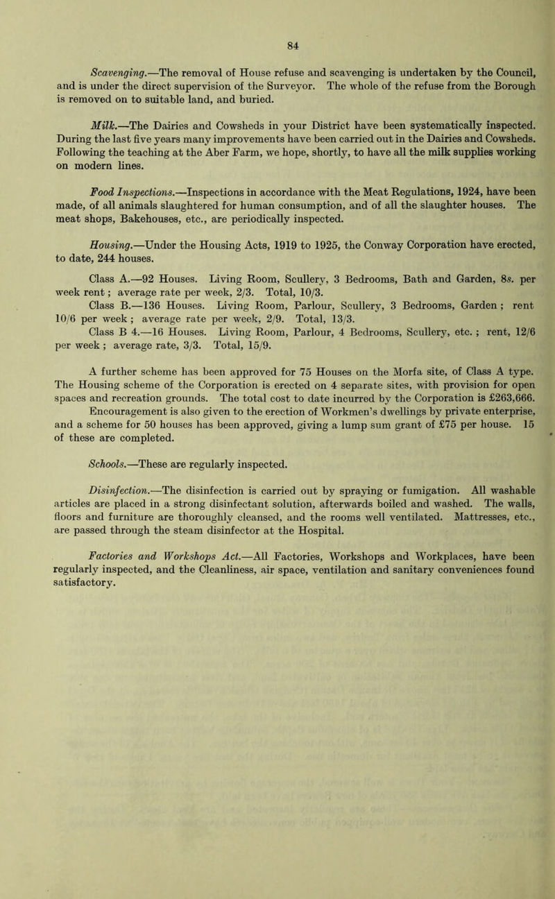 Scavenging.—The removal of House refuse and scavenging is undertaken by the Council, and is under the direct supervision of the Surveyor. The whole of the refuse from the Borough is removed on to suitable land, and buried. Milk.—The Dairies and Cowsheds in your District have been systematically inspected. During the last five years many improvements have been carried out in the Dairies and Cowsheds. Following the teaching at the Aber Farm, we hope, shortly, to have all the milk supplies working on modem lines. Food Inspections.—Inspections in accordance with the Meat Regulations, 1924, have been made, of all animals slaughtered for human consumption, and of all the slaughter houses. The meat shops. Bakehouses, etc., are periodically inspected. Housing.—Under the Housing Acts, 1919 to 1925, the Conway Corporation have erected, to date, 244 houses. Class A.—92 Houses. Living Room, Scullery, 3 Bedrooms, Bath and Garden, 8s. per week rent; average rate per week, 2/3. Total, 10/3. Class B.—136 Houses. Living Room, Parlour, Scullery, 3 Bedrooms, Garden ; rent 10/6 per week ; average rate per week, 2/9. Total, 13/3. Class B 4.—16 Houses. Living Room, Parlour, 4 Bedrooms, Scullery, etc. ; rent, 12/6 per week ; average rate, 3/3. Total, 15/9. A further scheme has been approved for 75 Houses on the Morfa site, of Class A type. The Housing scheme of the Corporation is erected on 4 separate sites, with provision for open spaces and recreation grounds. The total cost to date incurred by the Corporation is £263,666. Encouragement is also given to the erection of Workmen’s dwellings by private enterprise, and a scheme for 50 houses has been approved, giving a lump sum grant of £75 per house. 15 of these are completed. Schools.—These are regularly inspected. Disinfection.—The disinfection is carried out by spraying or fumigation. All washable articles are placed in a strong disinfectant solution, afterwards boiled and washed. The walls, floors and furniture are thoroughly cleansed, and the rooms well ventilated. Mattresses, etc., are passed through the steam disinfector at the Hospital. Factories and Workshops Act.—All Factories, Workshops and Workplaces, have been regularly inspected, and the Cleanliness, air space, ventilation and sanitary conveniences found satisfactory.