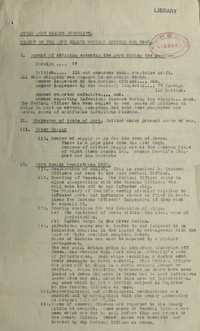 library “ CC ;r T H ^UTH T’ :T»? I TY. IJLC. T C7 THS -.0TT HS.-iLTH ' ^ C 0v7IC.l'. .mount of shipping entering the iort f0]; 194.% / during the year ; - ioroign .... 37 British 116 and num -rout* ama*.- coastwise or ft. .Jtl thio shi, ping ma engaged in oonstwiu* tr r e. ..umber inspected by the radical Officer.... one. number inspected by the banixnr\ Injector.... 37 foreign IIS British. number re.orted defective,,,* one. number reporting infection* disease during the voyage... none. ;he Radical Officer has been oailed to see cause of ..ickneas on ships in port on severe! occasions but none ere suj■. ected nor otuai csee of notified® infectious bisaa;©. II. Character of trade of xort. Omitted under present st le of war. Til. -ater Supply (II, Source of supply for the town of Jowes. There is a pipe iiiAe from the -ier head. Sources of xrivute Supply are at the pontoon ( Is^e of vight Steam racket Co). ‘ oasis Marvin's hip- yard and the y&eworks i V • ort Heoxth 3 egulstlons 1933. TTTTI)ecj.aration of health. This Is received b Customs Officers and 30nt to the ort Medical Officer. (B). Boarding of Vessels. he I/.ed.icui Officer works in clone co-operation with the Cup toms ? fic^ o ^ho will take him off to any infected ahip. The Ministry of Meal th's weekly circular relating to infected iort* and infection abroad it filed in read- iness for Customs Officer. ' inspection if they wish consult it. (?)• Mooring stations for the detention oi . hlra. (a) The i.oadsto&d of Cowes within tho iocax area of JiiriBdicti n. lb) M®dham Buoys in the liver edina. {4}. infectious cu&es can b handed to and isolated in an Isolation Hospital in the island by arrangement, with the -sic of ight Conjoint Hospital Board. Cares of Scabies can also be isolated by a similar arrangement. The war stixi brings ships to temporary a*chorage off Cowes, but outside this a ort Heal th uthq ity* s reu of jurisdiction, .^ucii ships requiring a d ctor tend their messages to Kavnl control. This Medic 1 Officer hr.3 gone off to ships in u I.av JL control launch or drifter. One as roqutrin... treatment on shore hove been landed at Cowes but care it taxen nc-t to land infections oases rora any ship uutiside this area of jurisdiction, any case which is not r British subject is reported t-> the customs Officers at ;nce. i L ) .Bacteriologie s nd irthologioai examinations a e carried out by arrai.gcmc.it with the county laboratory at iev.'port I cl 3 of 1 hi. ( 6). C ses of veneral j)isease are ropor ted to the ionnty Clinic at hevport. ome cases of Venar i ina ? are seen wh'ch are due to sail tef re they can re ort to the Count: Clinic. These canes are examined and treated by tho ‘ edical Officer at Oovves.