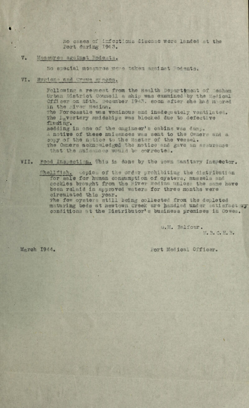 no c sen of infect: oun died; s woro landed t the - o r t du ri ng T 94 3. 7. l-easurflv Inst rodeat.i. !;o r :3cial nsacnr.vii wc-'e taken inrt odents. VI • Hyrler. r r,i\ rv.-yri y; ^coo . followin'- p request from the He- 1th )9, irttrnout of eahem Urban histrlat tfounoii n ahij. was exaraliied by the ^dioal Off! cer on &ftth. nee fin be r 1943. soon after she had in .>red in the . i^er nedina. he forecastle mis vominous and inadequately ventilate' . The lrvortttry amidships was blocked due to defective fluking*. redding in one of the engineer's cabins w-u dam*. 1 notice of these nuisances wna sent to the Owners and a 30[y ->f the n tic-3 t> the boater of the vessel, the Owners acknowledged the notice and gave an as^ur^uce that the uni .o s would b correct© ■ VII. rood Ins-eotIon. This is. don® by the xown '‘unitary Inspector. f‘hell^i g-h. '-O plo ..■ of the ord r prohibiting the distribution for salt for human consumption of oysters, mussels and cockles brought from the Mver Medina unios: the sane have boon ralaid In approved waters for three months were circulated this year. The few oysters still being collected from the depleted maturing beds at wewtown creek are hand! :d under a&tisfact r conditions at the Distributor* a business premises in Cowes. tr.M. Brdfour. W, B. C. H. B. Mr.rch 194 4. x'ort Kenfcal Officer. \