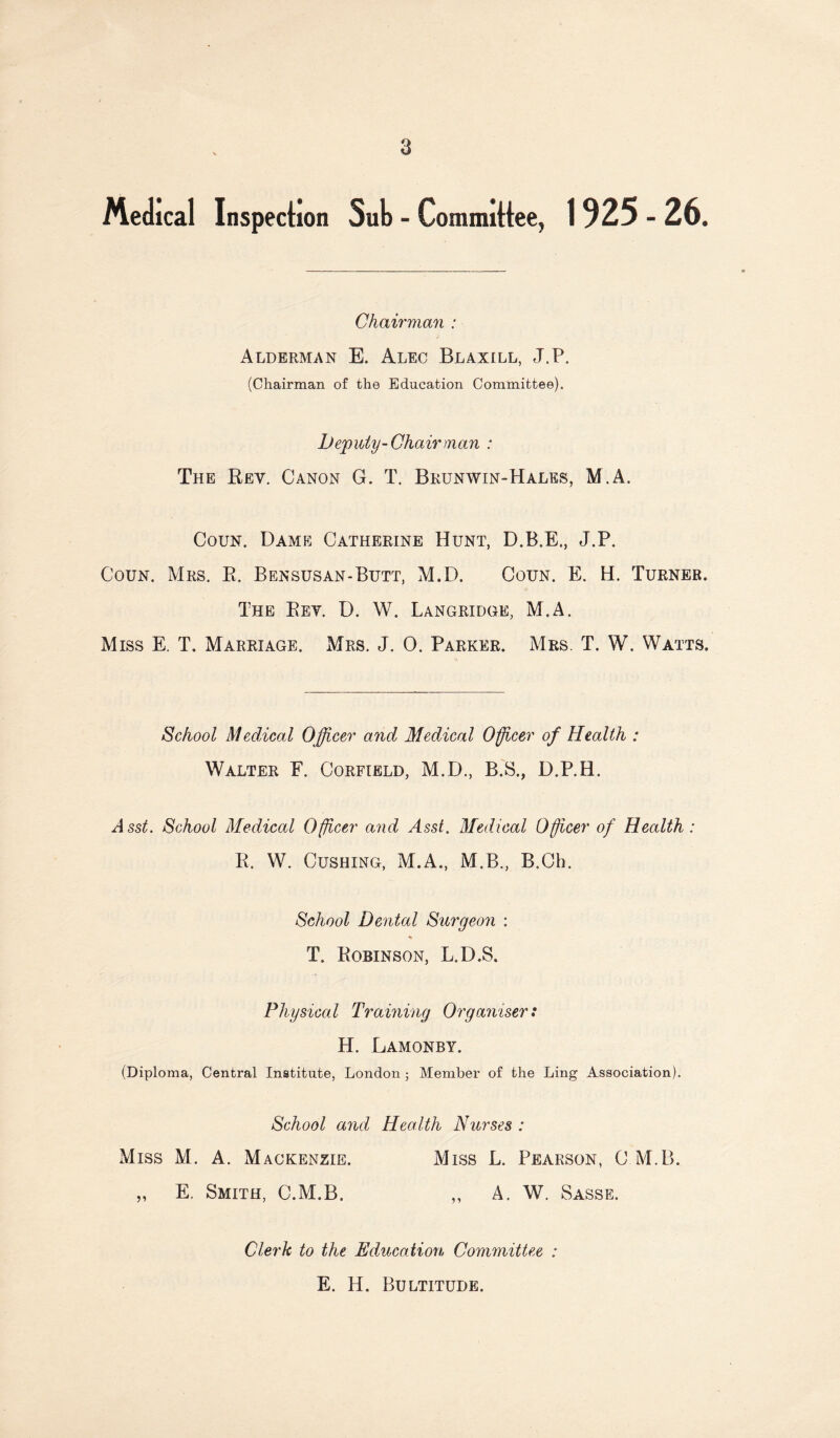 Medical Inspection Suli - Committee, 1925 - 26. Chairman : Alderman E. Alec Blaxill, J.P. (Chairman of the Education Committee). Deputy-Chair man : The Rev. Canon G. T. Bkunwin-Hales, M.A. CouN. Dame Catherine Hunt, D.B.E., J.P. Coun. Mrs. R. Bensusan-Butt, M.D. Coun. E. H. Turner. The Rev. D. W. Langridge, M.A. Miss E. T. Marriage. Mrs. J. 0. Parker. Mrs. T. W. Watts. School Medical Officer and Medical Officer of Health : Walter E. Corfield, M.D., B.S., D.P.H. Asst. School Medical Officer a7id Asst. Medical Officer of Health: R. W. Cushing, M.A., M.B., B.Ch. School Dental Surgeon : T. Robinson, L.D.S. Physical Training Organiser: H. Lamonby. (Diploma, Central Institute, London ; Member of the Ling Association). School and Health Nurses : Miss M. A. Mackenzie. Miss L. Pearson, C M.B. „ E. Smith, C.M.B. ,, A. W. Sasse. Clerk to the Education Committee : E. H. Bultitude.