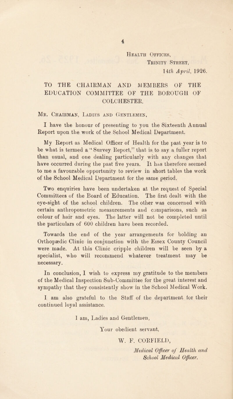 Health Offices, Tkinity Street, \ith April, 1926. TO THE CHAIEMAN AND AJEMBERS OF THE EDUCATION COMMITTEE OF THE BOROUGH OF COLCHESTER. Mr. Chairman, Ladies and Gentlemen, I have the honour of presenting to you the Sixteenth Annual Report upon the 'work of the School Medical Department. My Report as Medical Officer of Health for the past year is to be what is termed a “ Survey Report,” that is to say a fuller report than usual, and one dealing particularly with any changes that have occurred during the past five years. It has therefore seemed to me a favourable opportunity to review in short tables the work of the School Medical Department for the same period. Two enquiries have been undertaken at the request of Special Committees of the Board of Education. The first dealt with the eye-sight of the school children. The other was concerned with certain anthropometric measurements and comparisons, such as colour of hair and eyes. The latter will not be completed until the particulars of 600 children have been recorded. Towards the end of the year arrangements for holding an Orthopaedic Clinic in conjunction with the Essex County Council were made. At this Clinic cripple children will be seen by a specialist, who will recommend whatever treatment may be necessary. In conclusion, I wish to express my gratitude to the members of the Medical Inspection Sub-Committee for the great interest and sympathy that they consistently show in the School Medical Work. I am also grateful to the Staff of the department lor their continued loyal assistance. 1 am, Ladies and Gentlemen, Your obedient servant, W. F. CORFIELI), Medical Officer of Health and School Medical Officer.